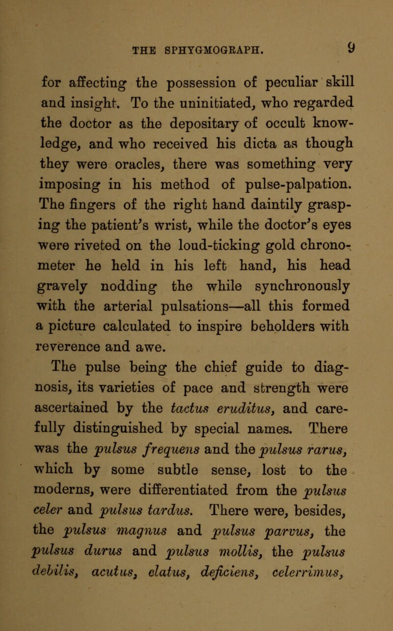 for affecting the possession of peculiar skill and insight. To the uninitiated, who regarded the doctor as the depositary of occult know- ledge, and who received his dicta as though they were oracles, there was something very imposing in his method of pulse-palpation. The fingers of the right hand daintily grasp- ing the patient's wrist, while the doctor's eyes were riveted on the loud-ticking gold chrono- meter he held in his left hand, his head gravely nodding the while synchronously with the arterial pulsations—all this formed a picture calculated to inspire beholders with reverence and awe. The pulse being the chief guide to diag- nosis, its varieties of pace and strength were ascertained by the tactus eruditus, and care- fully distinguished by special names. There was the pulsus frequens and the pulsus varus, which by some subtle sense, lost to the moderns, were differentiated from the pulsus celer and pulsus tardus. There were, besides, the pulsus magnus and pulsus parvus, the pulsus durus and pulsus mollis, the pulsus debilis, acutus, elatus, dejiciens, celerrimus,