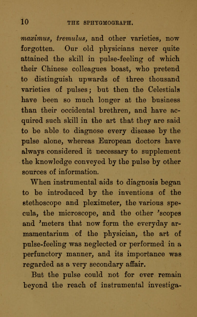 maximus, tremulus, and other varieties, now forgotten. Our old physicians never quite attained the skill in pulse-feeling of which their Chinese colleagues boast, who pretend to distinguish upwards of three thousand varieties of pulses; but then the Celestials have been so much longer at the business than their occidental brethren, and have ac- quired such skill in the art that they are said to be able to diagnose every disease by the pulse alone, whereas European doctors have always considered it necessary to supplement the knowledge conveyed by the pulse by other sources of information. When instrumental aids to diagnosis began to be introduced by the inventions of the stethoscope and pleximeter, the various spe- cula, the microscope, and the other 'scopes and 'meters that now form the everyday ar- mamentarium of the physician, the art of pulse-feeling was neglected or performed in a perfunctory manner, and its importance was regarded as a very secondary affair. But the pulse could not for ever remain beyond the reach of instrumental investiga-