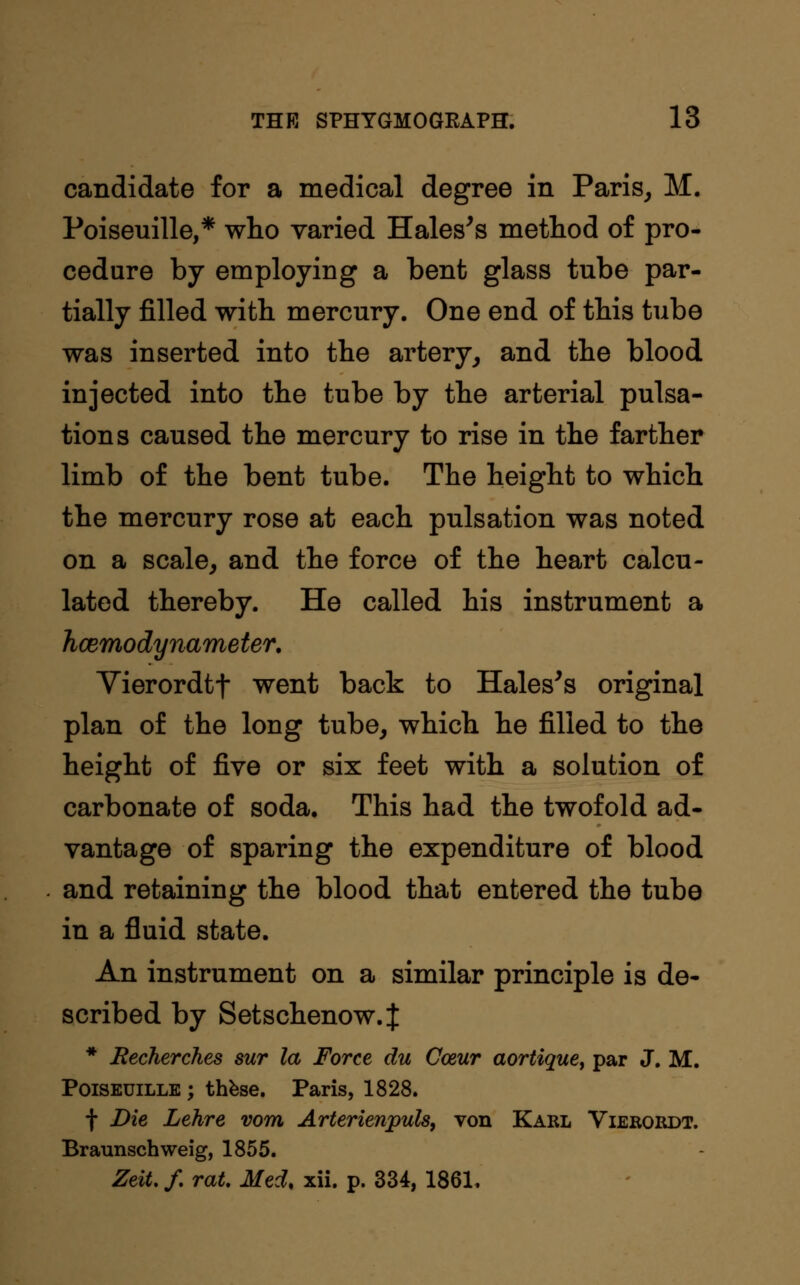 candidate for a medical degree in Paris, M. Poiseuille,* who varied Hales's method of pro- cedure by employing a bent glass tube par- tially filled with mercury. One end of this tube was inserted into the artery, and the blood injected into the tube by the arterial pulsa- tions caused the mercury to rise in the farther limb of the bent tube. The height to which the mercury rose at each pulsation was noted on a scale, and the force of the heart calcu- lated thereby. He called his instrument a hcemodynameter. Vierordtf went back to Hales's original plan of the long tube, which he filled to the height of five or six feet with a solution of carbonate of soda. This had the twofold ad- vantage of sparing the expenditure of blood and retaining the blood that entered the tube in a fluid state. An instrument on a similar principle is de- scribed by Setschenow.J * Recherches sur la Force du Cceur aortique, par J. M. Poiseuille ; these. Paris, 1828. f Die Lehre vom Arterienpuls, von Karl Vierordt. Braunschweig, 1855. Zeit.f. rat. Med, xii. p. 334, 1861.