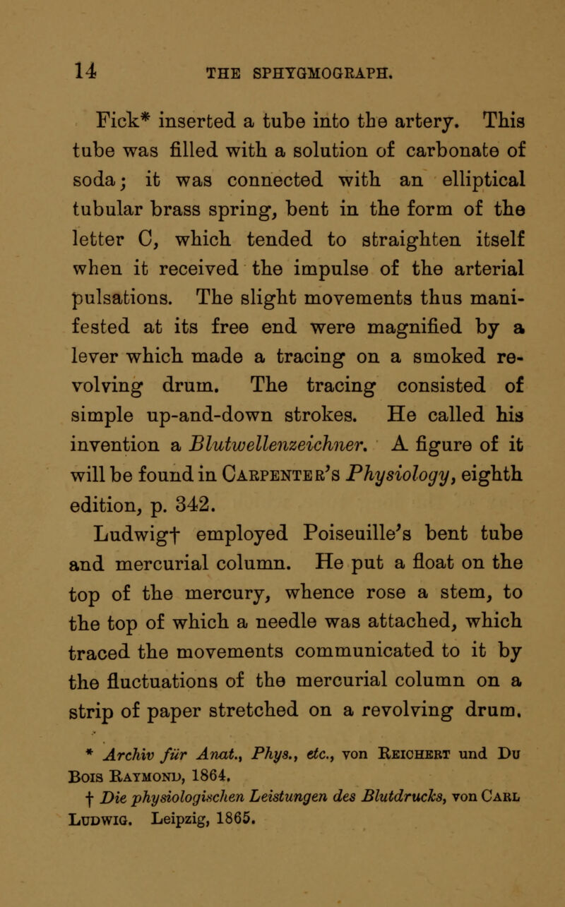 Fick* inserted a tube into the artery. This tube was filled with a solution of carbonate of soda; it was connected with an elliptical tubular brass spring, bent in the form of the letter 0, which tended to straighten itself when it received the impulse of the arterial pulsations. The slight movements thus mani- fested at its free end were magnified by a lever which made a tracing on a smoked re- volving drum. The tracing consisted of simple up-and-down strokes. He called his invention a Blutwellenzeichner. A figure of it will be found in Carpenter's Physiology, eighth edition, p. 342. Ludwigt employed Poiseuille's bent tube and mercurial column. He put a float on the top of the mercury, whence rose a stem, to the top of which a needle was attached, which traced the movements communicated to it by the fluctuations of the mercurial column on a strip of paper stretched on a revolving drum. * Archiv fur Anat., Phys., etc., von Reichert und Du Bois Raymond, 1864. f Die physiologixchen Leistungen des Blutdrucks, von Carl Ludwig. Leipzig, 1865.