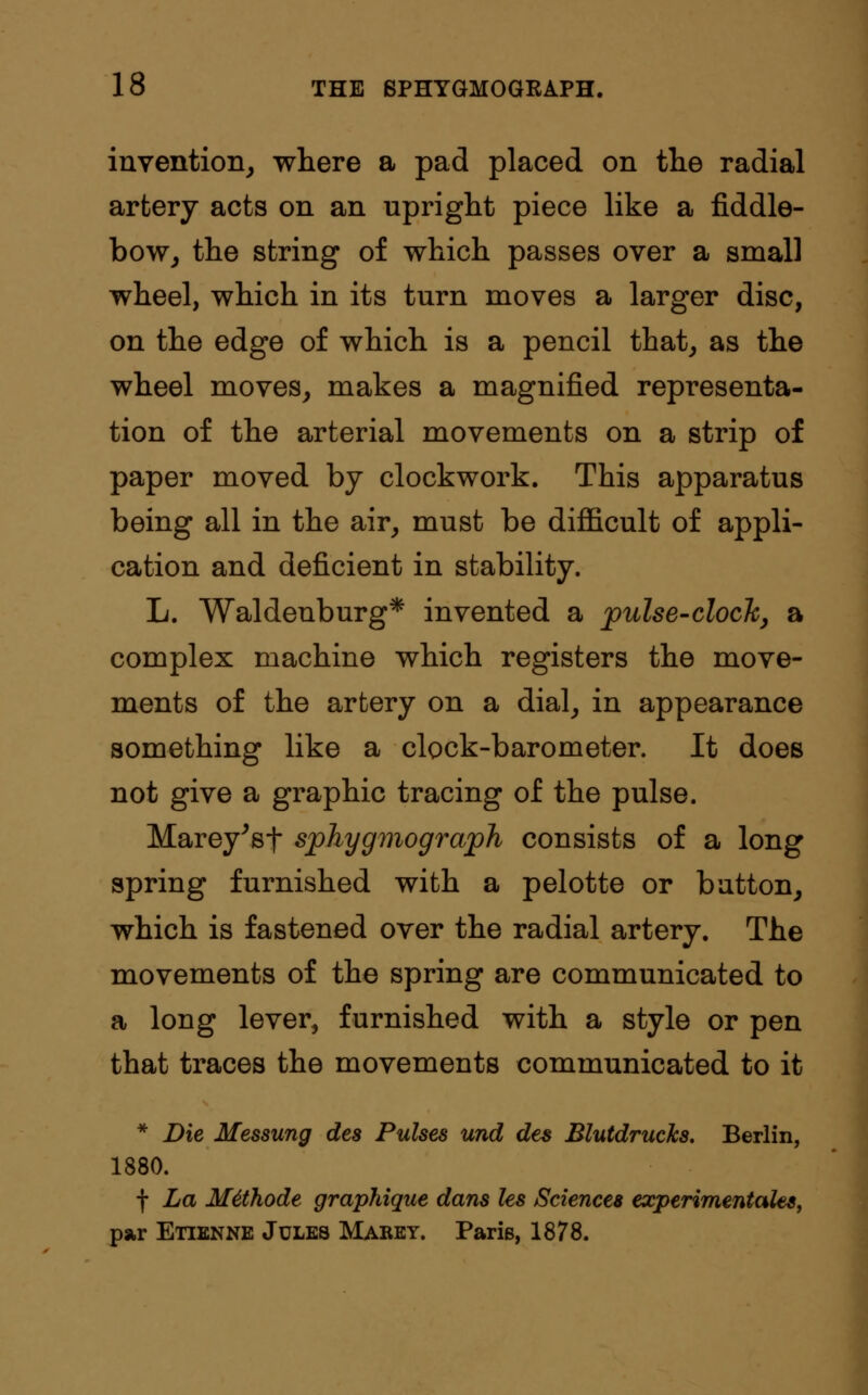 invention, where a pad placed on the radial artery acts on an upright piece like a fiddle- bow, the string of which passes over a small wheel, which in its turn moves a larger disc, on the edge of which is a pencil that, as the wheel moves, makes a magnified representa- tion of the arterial movements on a strip of paper moved by clockwork. This apparatus being all in the air, must be difficult of appli- cation and deficient in stability. L. Waldeuburg* invented a pulse-clock, a complex machine which registers the move- ments of the artery on a dial, in appearance something like a clock-barometer. It does not give a graphic tracing of the pulse. Marey'sf sphygmograph consists of a long spring furnished with a pelotte or button, which is fastened over the radial artery. The movements of the spring are communicated to a long lever, furnished with a style or pen that traces the movements communicated to it * Die Messung des Pulses und des Blutdrucks. Berlin, 1880. f La M4thode graphique dans Us Sciences experimentales, par Etienne Jules Marey. Paris, 1878.