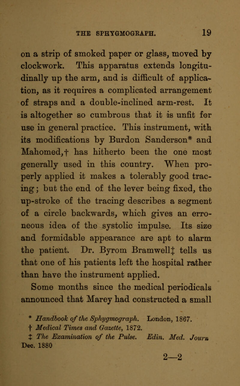 on a strip of smoked paper or glass, moved by clockwork. This apparatus extends longitu- dinally up tlie arm, and is difficult of applica- tion, as it requires a complicated arrangement of straps and a double-inclined arm-rest. It is altogether so cumbrous that it is unfit for use in general practice. This instrument, with its modifications by Burdon Sanderson* and Mahomed,f has hitherto been the one most generally used in this country. When pro- perly applied it makes a tolerably good trac- ing ; but the end of the lever being fixed, the up-stroke of the tracing describes a segment of a circle backwards, which gives an erro- neous idea of the systolic impulse. Its size and formidable appearance are apt to alarm the patient. Dr. Byrom BramwellJ tells us that one of his patients left the hospital rather than have the instrument applied. Some months since the medical periodicals announced that Marey had constructed a small * Handbook ofthe Sphygmograph. London, 1867. f Medical Times and Gazette, 1872. % The Examination of the Pulse. Edin. Med. Journ Dec. 1880 2—2