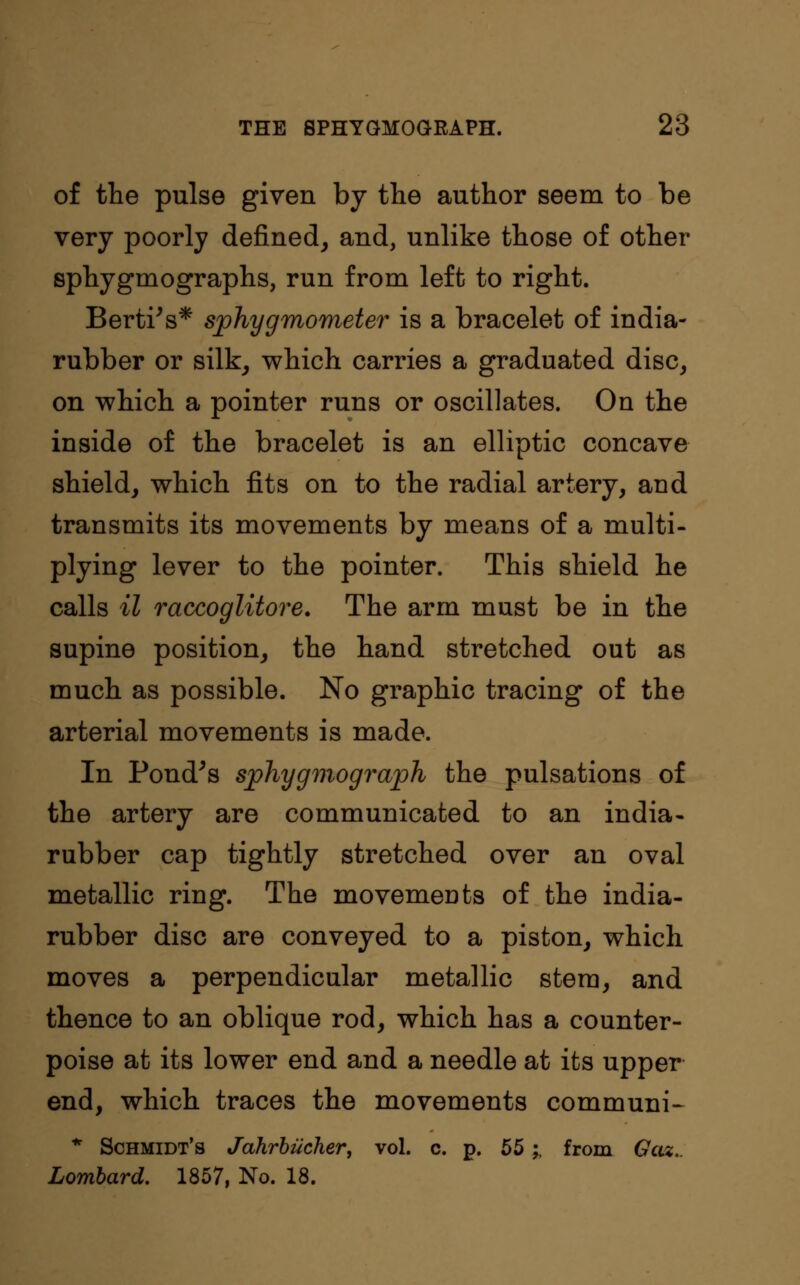 of the pulse given by the author seem to be very poorly denned, and, unlike those of other sphygmographs, run from left to right. Berti's* sphygmometer is a bracelet of india- rubber or silk, which carries a graduated disc, on which a pointer runs or oscillates. On the inside of the bracelet is an elliptic concave shield, which fits on to the radial artery, and transmits its movements by means of a multi- plying lever to the pointer. This shield he calls il raccoglitore. The arm must be in the supine position, the hand stretched out as much as possible. No graphic tracing of the arterial movements is made. In Pond's sphygmograph the pulsations of the artery are communicated to an india- rubber cap tightly stretched over an oval metallic ring. The movemeuts of the india- rubber disc are conveyed to a piston, which moves a perpendicular metallic stem, and thence to an oblique rod, which has a counter- poise at its lower end and a needle at its upper end, which traces the movements communis * Schmidt's Jahrbiicher, vol. c. p. 55;, from Gaz.. Lombard. 1857, No. 18.