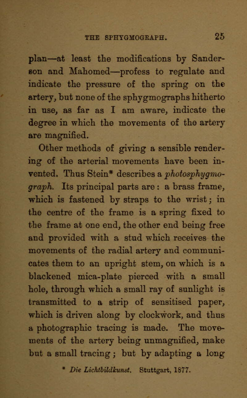 plan—at least the modifications by Sander- eon and Mahomed—profess to regulate and indicate the pressure of the spring on the artery, but none of the sphygmographs hitherto in use, as far as I am aware, indicate the degree in which the movements of the artery are magnified. Other methods of giving a sensible render- ing of the arterial movements have been in- vented. Thus Stein* describes a photosphygmo- graph. Its principal parts are : a brass frame, which is fastened by straps to the wrist; in the centre of the frame is a spring fixed to the frame at one end, the other end being free and provided with a stud which receives the movements of the radial artery and communi- cates them to an upright stem, on which is a blackened mica-plate pierced with a small hole, through which a small ray of sunlight is transmitted to a strip of sensitised paper, which is driven along by clockwork, and thus a photographic tracing is made. The move- ments of the artery being unmagnified, make but a small tracing; but by adapting a long * Die Lichthildkunst. Stuttgart, 1877.