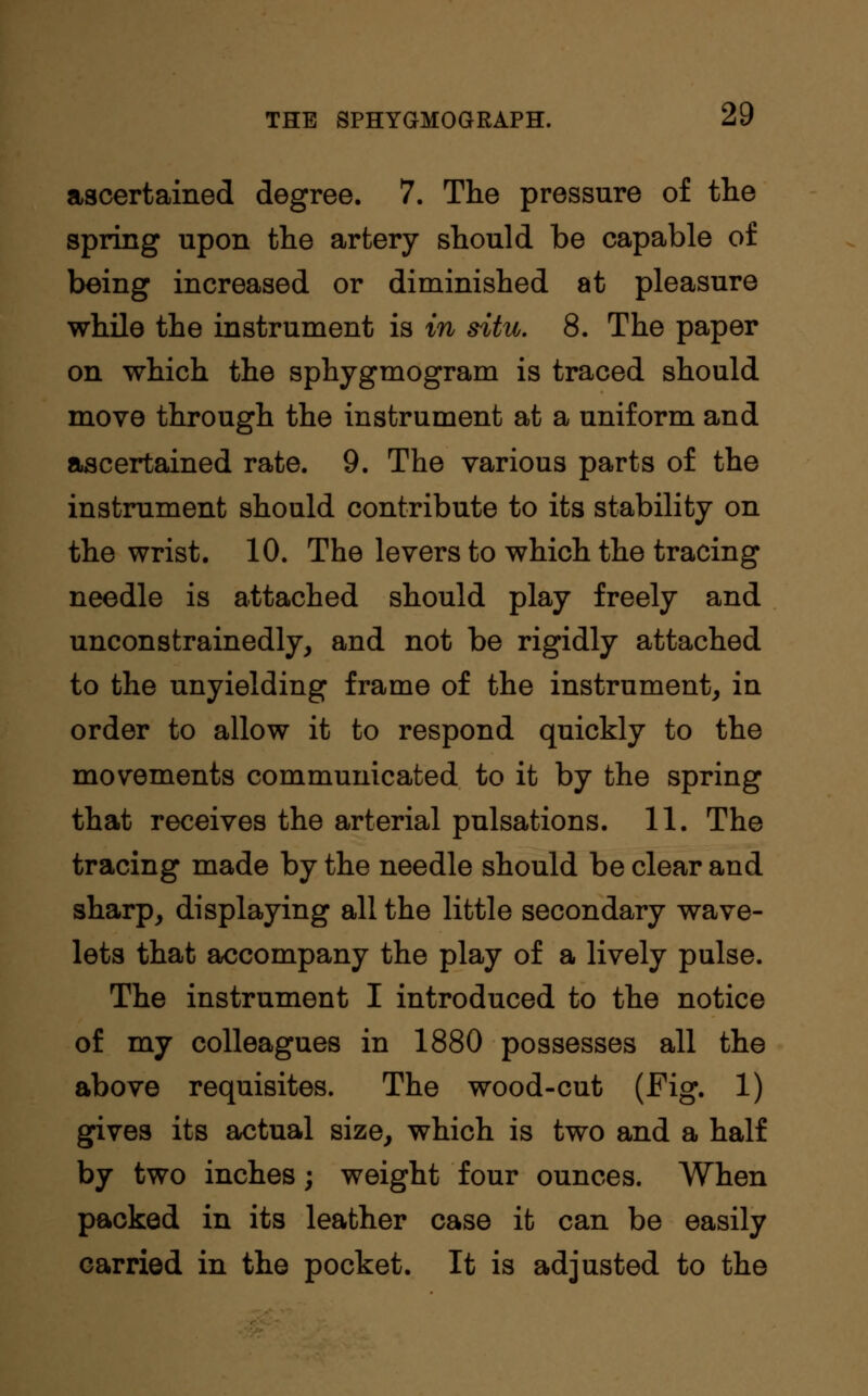 ascertained degree. 7. The pressure of the spring upon the artery should be capable of being increased or diminished at pleasure while the instrument is in situ. 8. The paper on which the sphygmogram is traced should move through the instrument at a uniform and ascertained rate. 9. The various parts of the instrument should contribute to its stability on the wrist. 10. The levers to which the tracing needle is attached should play freely and unconstrainedly, and not be rigidly attached to the unyielding frame of the instrument, in order to allow it to respond quickly to the movements communicated to it by the spring that receives the arterial pulsations. 11. The tracing made by the needle should be clear and sharp, displaying all the little secondary wave- lets that accompany the play of a lively pulse. The instrument I introduced to the notice of my colleagues in 1880 possesses all the above requisites. The wood-cut (Fig. 1) gives its actual size, which is two and a half by two inches; weight four ounces. When packed in its leather case it can be easily carried in the pocket. It is adjusted to the