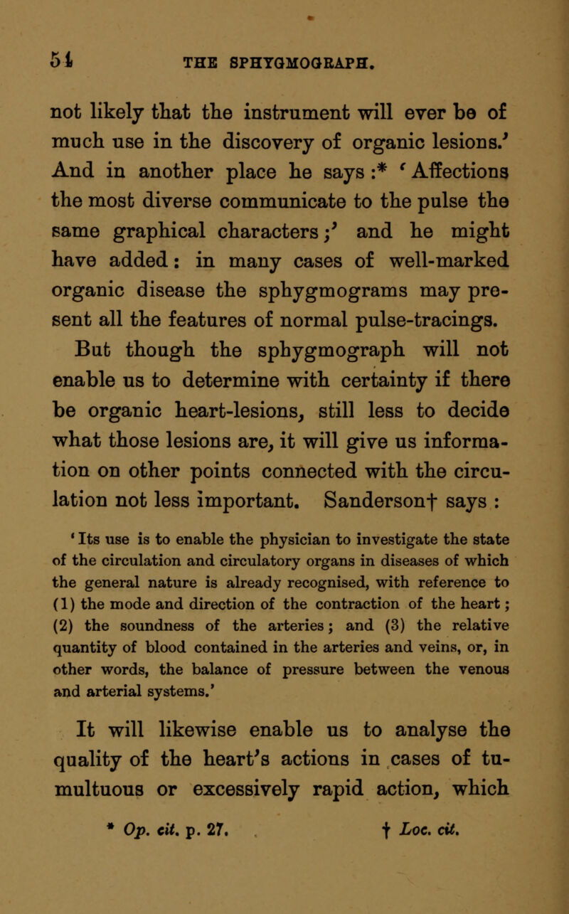 not likely that the instrument will ever be of much use in the discovery of organic lesions/ And in another place he says :* ' Affections the most diverse communicate to the pulse the same graphical characters/ and he might have added: in many cases of well-marked organic disease the sphygmograms may pre- sent all the features of normal pulse-tracings. But though the sphygmograph will not enable us to determine with certainty if there be organic heart-lesions, still less to decide what those lesions are, it will give us informa- tion on other points connected with the circu- lation not less important. Sandersonf says : 1 Its use is to enable the physician to investigate the state of the circulation and circulatory organs in diseases of which the general nature is already recognised, with reference to (1) the mode and direction of the contraction of the heart; (2) the soundness of the arteries; and (3) the relative quantity of blood contained in the arteries and veins, or, in other words, the balance of pressure between the venous and arterial systems.' It will likewise enable us to analyse the quality of the heart's actions in cases of tu- multuous or excessively rapid action, which * Op. tit. p. 27. t Loc- <&•