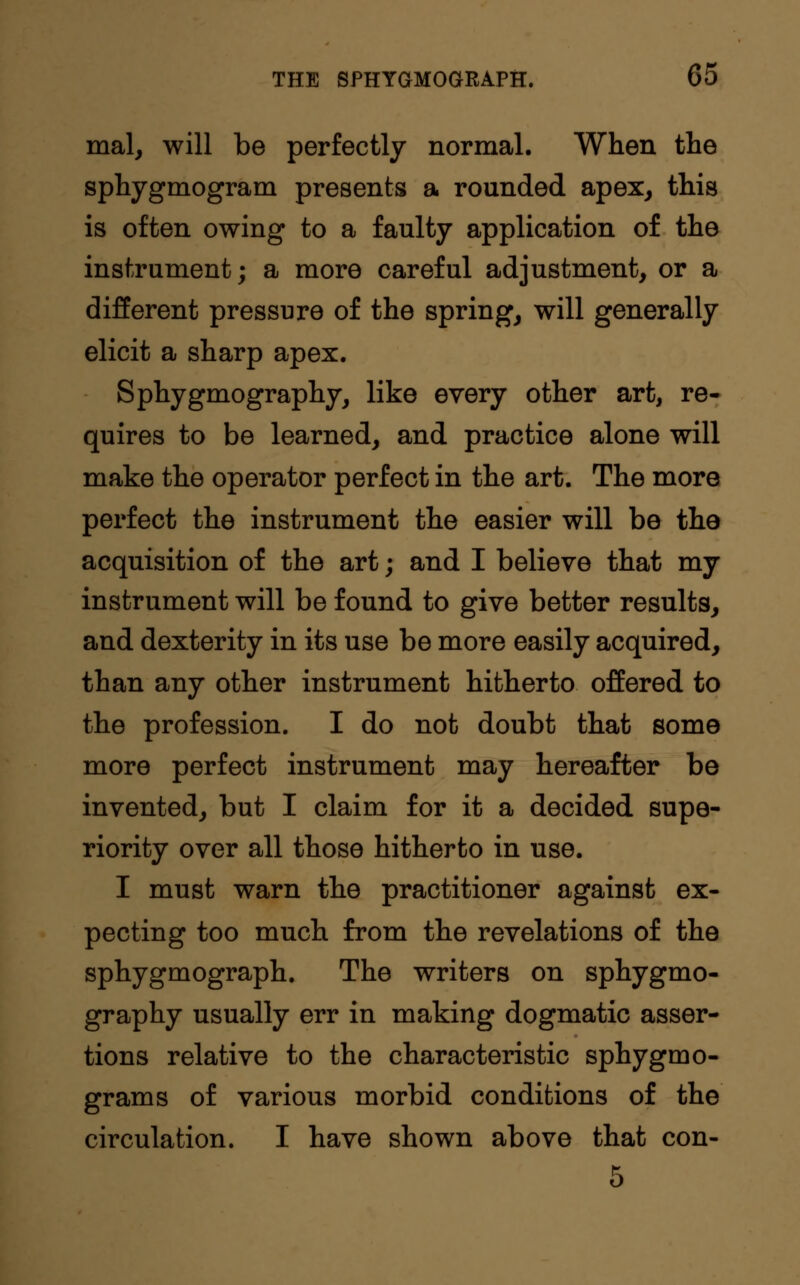 mal, will be perfectly normal. When the sphygmogram presents a rounded apex, this is often owing to a faulty application of the instrument; a more careful adjustment, or a different pressure of the spring, will generally elicit a sharp apex. Sphygmography, like every other art, re- quires to be learned, and practice alone will make the operator perfect in the art. The more perfect the instrument the easier will be the acquisition of the art; and I believe that my instrument will be found to give better results, and dexterity in its use be more easily acquired, than any other instrument hitherto offered to the profession. I do not doubt that some more perfect instrument may hereafter be invented, but I claim for it a decided supe- riority over all those hitherto in use. I must warn the practitioner against ex- pecting too much from the revelations of the sphygmograph. The writers on sphygmo- graphy usually err in making dogmatic asser- tions relative to the characteristic sphygmo- grams of various morbid conditions of the circulation. I have shown above that con- 5