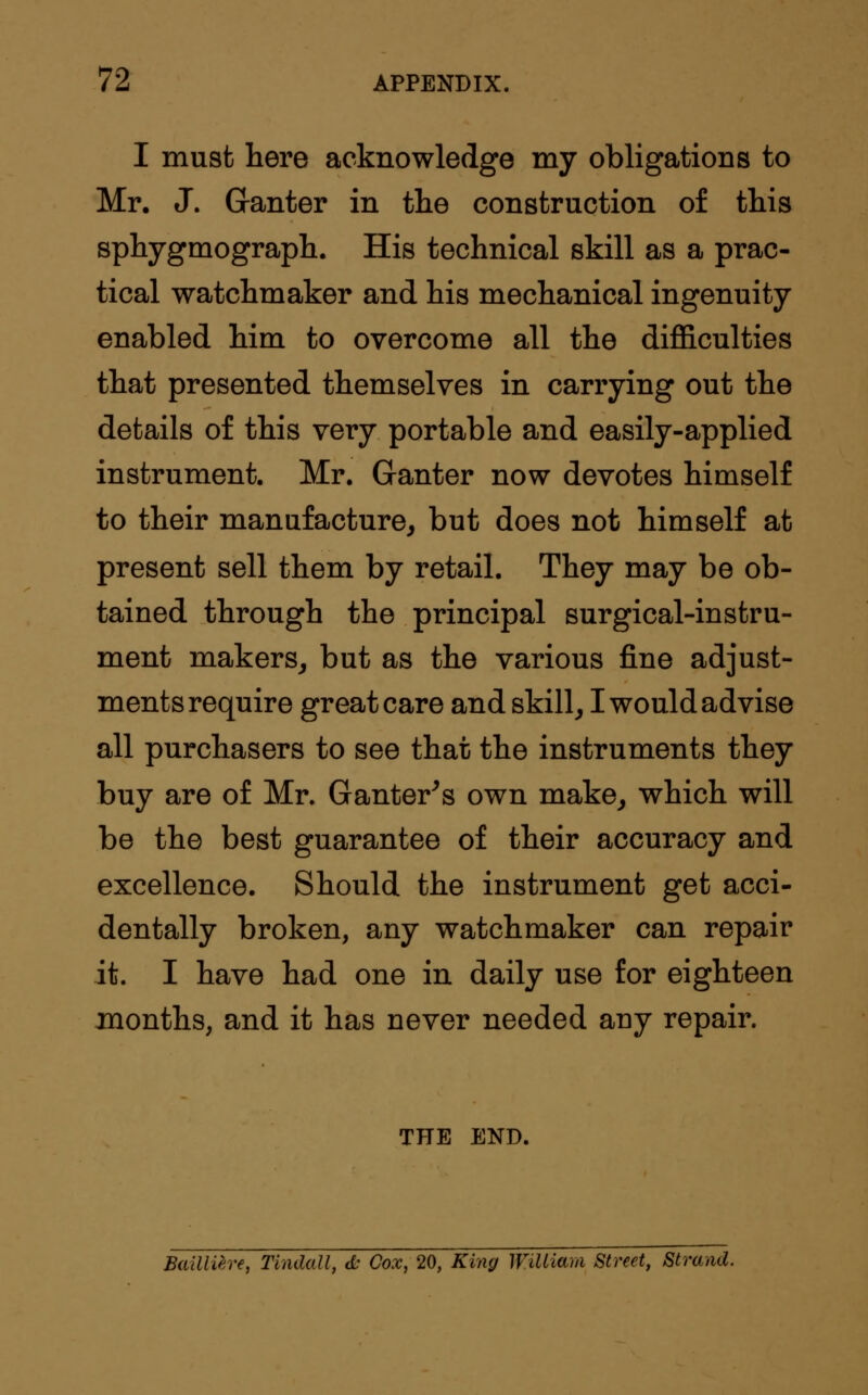 I must here acknowledge my obligations to Mr. J. G-anter in tlie construction of this sphygmograph. His technical skill as a prac- tical watchmaker and his mechanical ingenuity enabled him to overcome all the difficulties that presented themselves in carrying out the details of this very portable and easily-applied instrument. Mr. Ganter now devotes himself to their manufacture, but does not himself at present sell them by retail. They may be ob- tained through the principal surgical-instru- ment makers, but as the various fine adjust- ments require great care and skill, I would advise all purchasers to see that the instruments they buy are of Mr. Ganter's own make, which will be the best guarantee of their accuracy and excellence. Should the instrument get acci- dentally broken, any watchmaker can repair it. I have had one in daily use for eighteen months, and it has never needed any repair. THE END. Bailltire, Tindall, d: Cox, 20, King William Street, Strand.