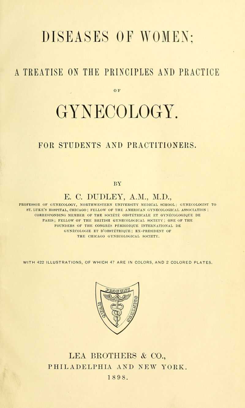 DISEASES OF WOMEN; A TREATISE ON THE PRINCIPLES AND PRACTICE OF GYNECOLOGY. FOR STUDENTS AND PRACTITIONERS. BY E. C. DUDLEY, A.M., M.D., PROFESSOR OF GYNECOLOGY, NORTHWESTERN UNIVERSITY MEDICAL SCHOOL; GYNECOLOGIST TO ST. LUKE'S HOSPITAL, CHICAGO ; FELLOW OF THE AMERICAN GYNECOLOGICAL ASSOCIATION ; CORRESPONDING MEMBER OF THE SOCIETE OBSTETRICALE ET GYNECOLOGIQUE DE PARIS; FELLOW OF THE BRITISH GYNECOLOGICAL SOCIETY ; ONE OF THE FOUNDERS OF THE CONGRES PERIODIQUE INTERNATIONAL DE GYNECOLOGIE ET D'OBSTETRIQUE ; EX-PRESIDENT OF THE CHICAGO GYNECOLOGICAL SOCIETY. WITH 422 ILLUSTRATIONS, OF WHICH 47 ARE IN COLORS. AND 2 COLORED PLATES. LEA BROTHERS & CO., PHILADELPHIA AND NEW YORK.