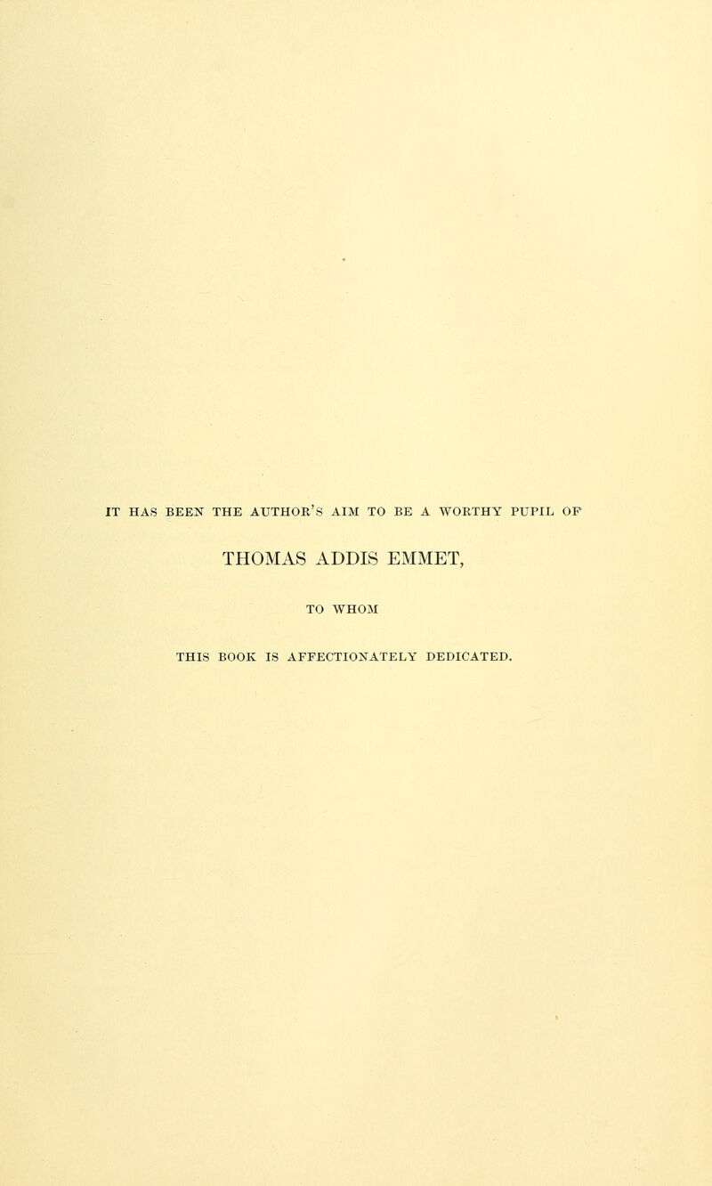 IT HAS BEEN THE AUTHOR'S AIM TO BE A WORTHY PUPIL OP THOMAS ADDIS EMMET, TO WHOM THIS BOOK IS AFFECTIONATELY DEDICATED.