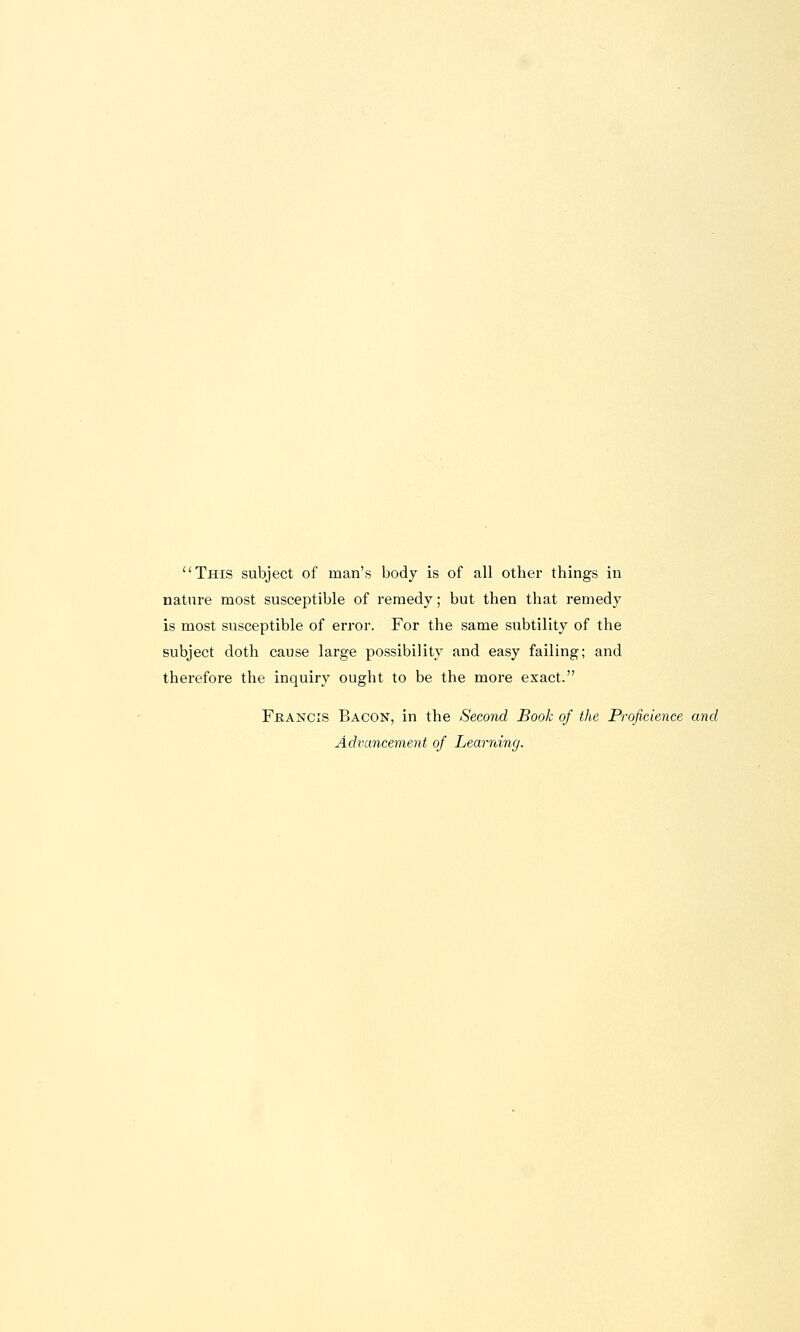 This subject of man's body is of all other things in nature most susceptible of remedy; but then that remedy is most susceptible of error. For the same subtility of the subject doth cause large possibility and easy failing; and therefore the inquiry ought to be the more exact. Francis Bacon, in the Second Book of the Proficience and Advancement of Learning.