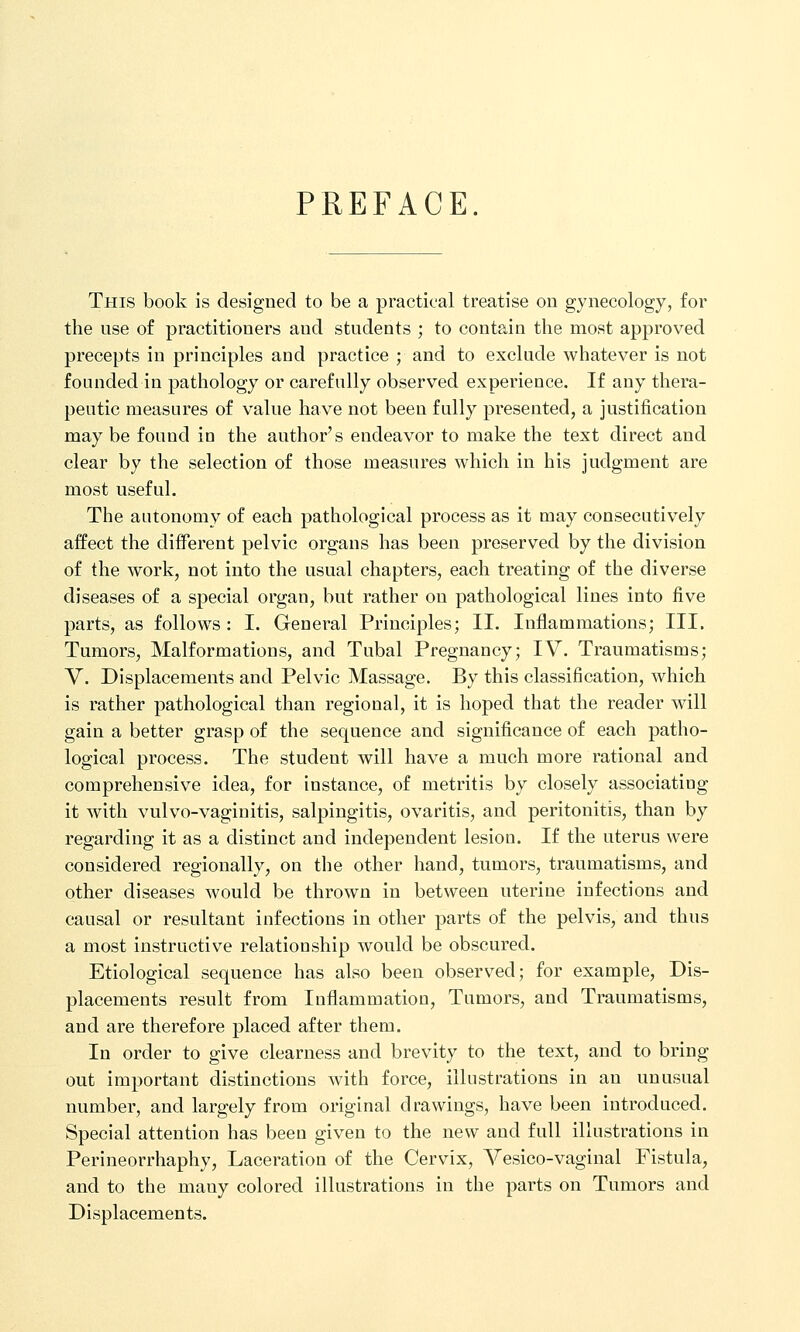 PREFACE. This book is designed to be a practical treatise on gynecology, for the use of practitioners and students ; to contain the most approved precepts in principles and practice ; and to exclude whatever is not founded in pathology or carefully observed experience. If any thera- peutic measures of value have not been fully presented, a justification may be found in the author's endeavor to make the text direct and clear by the selection of those measures which in his judgment are most useful. The autonomy of each pathological process as it may consecutively affect the different pelvic organs has been preserved by the division of the work, not into the usual chapters, each treating of the diverse diseases of a special organ, but rather on pathological lines into five parts, as follows: I. General Principles; II. Inflammations; III. Tumors, Malformations, and Tubal Pregnancy; IV. Traumatisms; Y. Displacements and Pelvic Massage. By this classification, which is rather pathological than regional, it is hoped that the reader will gain a better grasp of the sequence and significance of each patho- logical process. The student will have a much more rational and comprehensive idea, for instance, of metritis by closely associating it with vulvo-vaginitis, salpingitis, ovaritis, and peritonitis, than by regarding it as a distinct and independent lesion. If the uterus were considered regionally, on the other hand, tumors, traumatisms, and other diseases would be thrown in between uterine infections and causal or resultant infections in other parts of the pelvis, and thus a most instructive relationship would be obscured. Etiological sequence has also been observed; for example, Dis- placements result from Inflammation, Tumors, and Traumatisms, and are therefore placed after them. In order to give clearness and brevity to the text, and to bring out important distinctions with force, illustrations in an unusual number, and largely from original drawings, have been introduced. Special attention has been given to the new and full illustrations in Perineorrhaphy, Laceration of the Cervix, Vesico-vaginal Fistula, and to the many colored illustrations in the parts on Tumors and Displacements.
