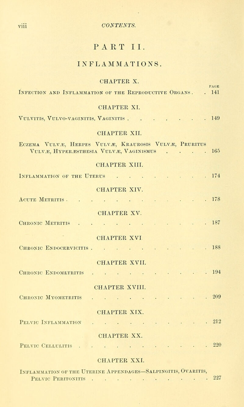 PART II. INFLAMMATIONS. CHAPTER X. PAGE Infection and Inflammation of the Reproductive Organs. . 141 CHAPTER XI. Vulvitis, Vulvo-vaginitis, Vaginitis 149 CHAPTER XII. Eczema Vulvae, Herpes Vulvae, Kraurosis Vulvae, Pruritus Vulvae, Hyperesthesia Vulvae, Vaginismus .... 165 CHAPTER XIII. Inflammation of the Uterus 174 CHAPTER XIV. Acute Metritis 178 CHAPTER XV. Chronic Metritis 187 CHAPTER XVI Chronic Endocervicitis ' . 188 CHAPTER XVII. Chronic Endometritis 194 CHAPTER XVIII. Chronic Myometritis 209 CHAPTER XIX. Pelvic Inflammation 212 CHAPTER XX. Pelvic Cellulitis 220 CHAPTER XXI. Inflammation of the Uterine Appendages—Salpingitis, Ovaritis, Pelvic Peritonitis 227