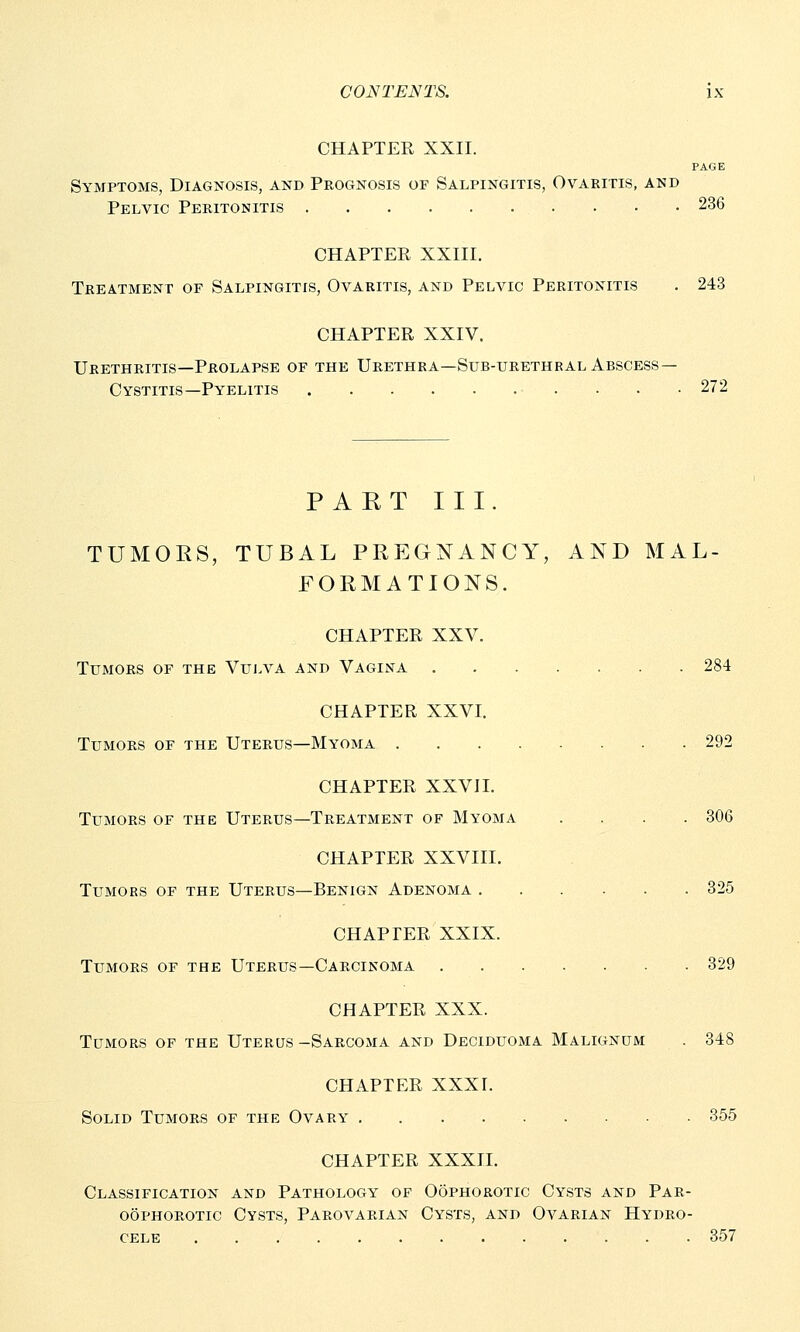 CHAPTER XXII. PAGE Symptoms, Diagnosis, and Prognosis of Salpingitis, Ovaritis, and Pelvic Peritonitis 236 CHAPTER XXIII. Treatment op Salpingitis, Ovaritis, and Pelvic Peritonitis . 243 CHAPTER XXIV. Urethritis—Prolapse of the Urethra—Sub-urethral Abscess- Cystitis— Pyelitis 272 PART III. TUMORS, TUBAL PREGNANCY, AND MAL- FORMATIONS. CHAPTER XXV. Tumors of the Vulva and Vagina 284 CHAPTER XXVI. Tumors of the Uterus—Myoma 292 CHAPTER XXVII. Tumors of the Uterus—Treatment of Myoma .... 306 CHAPTER XXVIII. Tumors of the Uterus—Benign Adenoma 325 CHAPTER XXIX. Tumors of the Uterus—Carcinoma 329 CHAPTER XXX. Tumors of the Uterus -Sarcoma and Deciduoma Malignum . 348 CHAPTER XXXI. Solid Tumors of the Ovary 355 CHAPTER XXXII. Classification and Pathology of Oophorotic Cysts and Par- oophorotic Cysts, Parovarian Cysts, and Ovarian Hydro- cele 357