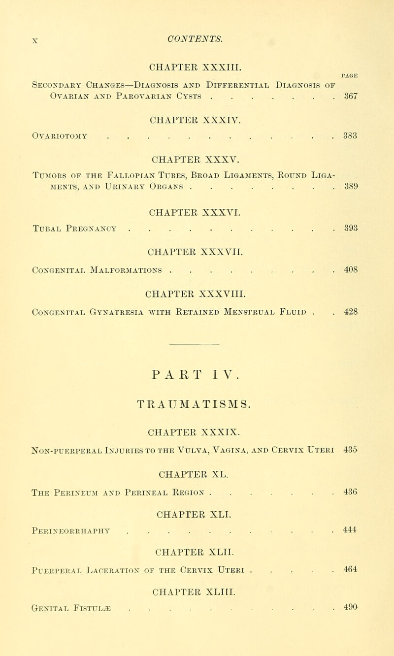 CHAPTER XXXIII. PAGE Secondary Changes—Diagnosis and Differential Diagnosis of Ovarian and Parovarian Cysts 367 CHAPTER XXXIV. Ovariotomy 383 CHAPTER XXXV. Tumors of the Fallopian Tubes, Broad Ligaments, Round Liga- ments, and Urinary Organs 389 CHAPTER XXXVI. Tubal Pregnancy 393 CHAPTER XXXVII. Congenital Malformations 408 CHAPTER XXXVIII. Congenital Gynatresia with Retained Menstrual Fluid . . 428 PART IV. TRAUMATISMS. CHAPTER XXXIX. Non-puerperal Injuries to the Vulva, Vagina, and Cervix Uteri 435 CHAPTER XL. The Perineum and Perineal Region 436 CHAPTER XLI. Perineorrhaphy 444 CHAPTER XLII. Puerperal Laceration of the Cervix Uteri 464 CHAPTER XLIII. Genital Fistula 499