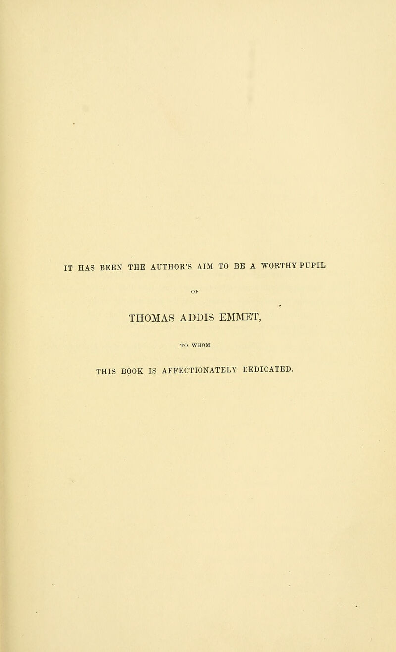 IT HAS BEEN THE AUTHOR'S AIM TO BE A WORTHY PUPIL THOMAS ADDIS EMMET, TO WHOM THIS BOOK IS AFFECTIONATELY DEDICATED.