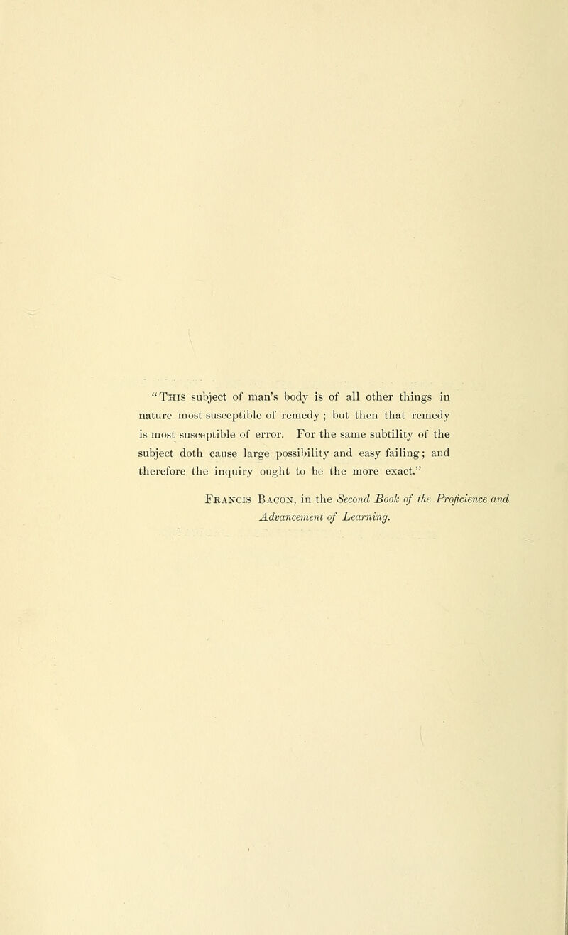 This subject of man's body is of all other things in nature most susceptible of remedy ; but then that remedy is most susceptible of error. For the same subtility of the subject doth cause large possil>llity and easy failing; and therefore the inquiry ought to be the more exact. Francis Bacon, in the Second Book of the Proficienee and Advancement of Learning.