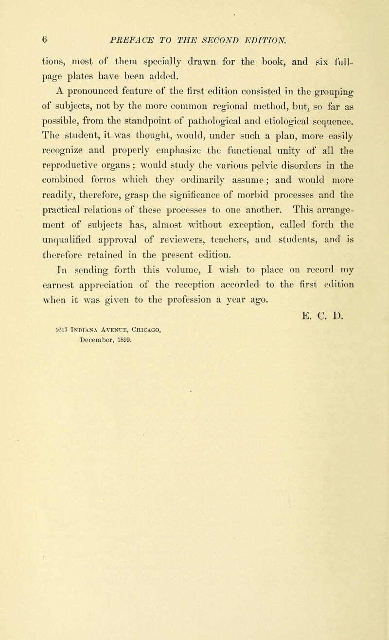 tions, most of them specially drawn for the book, and six full- page plates have been added. A pronounced feature of the first edition consisted in the grouping of subjects, not by the more common regional method, but, so far as possible, from the standpoint of pathological and etiological sequence. The student, it was thought, would, under such a plan, more easily recognize and properly emphasize the functional unity of all the reproductive organs; would study the various pelvic disorders in the combined forms which they ordinarily assume; and would more readily, therefore, grasp the significance of morbid processes and the practical relations of these processes to one another. This arrange- ment of subjects has, almost without exception, called forth the unqualified approval of reviewers, teachers, and students, and is therefore retained in the present edition. In sending forth this volume, I wish to place on record my earnest appreciation of the reception accorded to the first edition when it was given to the profession a year ago. E. C. D. 1617 Indiana Avenue, Chicago, December, 1899.