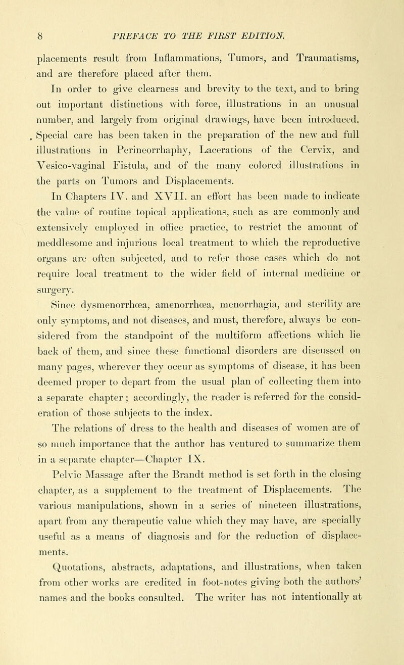 placements result from Inflammations, Tumors, and Traumatisms, and are therefore placed after them. In order to give clearness and brevity to the text, and to bring out important distinctions with force, illustrations in an unusual number, and largely from original drawings, have been introduced. Special care has been taken in the preparation of the new and full illustrations in Perineorrhaphy, Lacerations of the Cervix, and Vesico-vaginal Fistula, and of the many colored illustrations in the parts on Tumors and Displacements. In Chapters IV. and XVII. an effort has been made to indicate the value of routine topical applications, such as are commonly and extensively employed in office practice, to restrict the amount of meddlesome and injurious local treatment to which the reproductive organs are often subjected, and to refer those cases which do not require local treatment to the wider field of internal medicine or surgery. Since dysmenorrhoea, amenorrhoea, menorrhagia, and sterility are only symptoms, and not diseases, and must, therefore, always be con- sidered from the standpoint of the multiform affections which lie back of them, and since these functional disorders are discussed on many pages, wherever they occur as symptoms of disease, it has been deemed proper to depart from the usual plan of collecting them into a separate chapter; accordingly, the reader is referred for the consid- eration of those subjects to the index. The relations of dress to the health and diseases of women are of so much importance that the author has ventured to summarize them in a separate chapter—Chapter IX. Pelvic Massage after the Brandt method is set forth in the closing chapter, as a supplement to the ti-eatment of Displacements. The various manipulations, shown in a series of nineteen illustrations, apart from any therapeutic value which they may have, are specially useful as a means of diagnosis and for the reduction of displace- ments. Quotations, abstracts, adaptations, and illustrations, when taken from other works are credited in foot-notes giving both the authors' names and the books consulted. The writer has not intentionally at