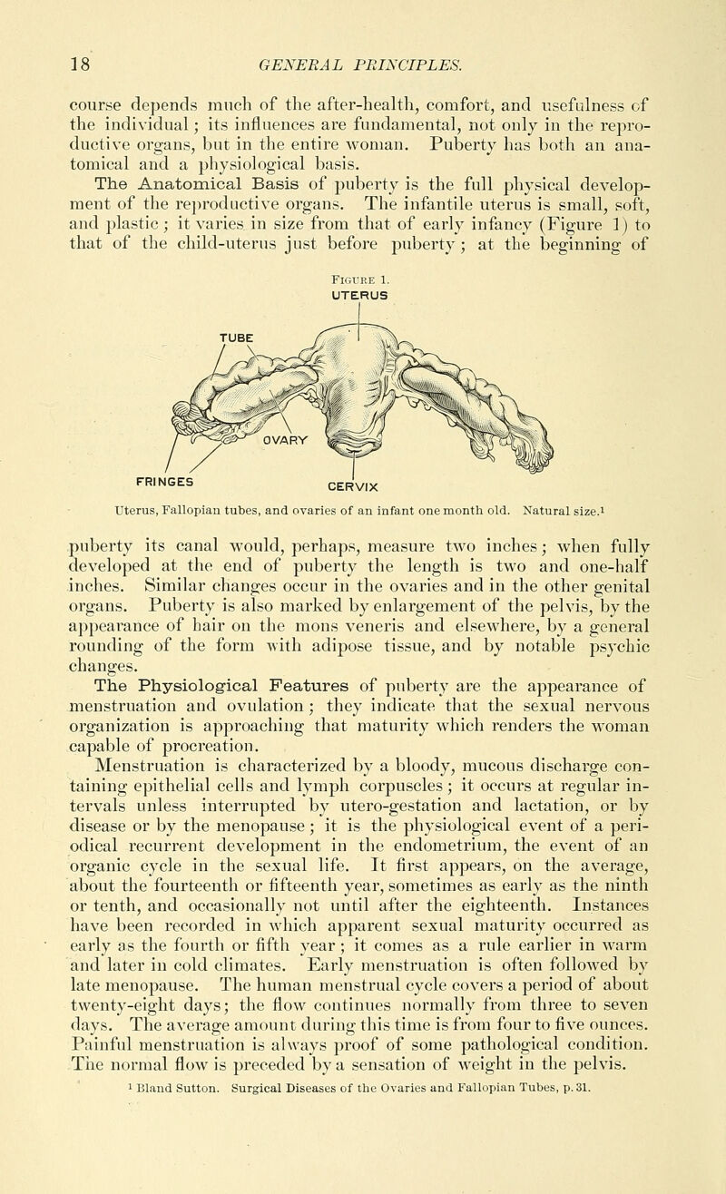 course depends much of the after-health, comfort, and usefulness of the individual; its influences are fundamental, not only in the repro- ductive organs, but in the entire woman. Puberty has both an ana- tomical and a physiological basis. The Anatomical Basis of puberty is the full physical develop- ment of the reproductive organs. The infantile uterus is small, soft, and plastic; it varies in size from that of early infancy (Figure 1) to that of the child-uterus just before puberty; at the beginning of FRINGES CERVIX uterus, Fallopian tubes, and ovaries of an infant one month old. Natural size.i puberty its canal would, perhaps, measure two inches; when fully developed at the end of puberty the length is two and one-half inches. Similar changes occur in the ovaries and in the other genital organs. Puberty is also marked by enlargement of the pelvis, by the appearance of hair on the mons veneris and elsewhere, by a general rounding of the form with adipose tissue, and by notable psychic changes. The Physiolog-ical Features of puberty are the appearance of menstruation and ovulation; they indicate that the sexual nervous organization is approaching that maturity which renders the woman capable of procreation. Menstruation is characterized by a bloody, mucous discharge con- taining epithelial cells and lymph corpuscles; it occurs at regular in- tervals unless interrupted by utero-gestation and lactation, or by disease or by the menopause; it is the physiological event of a peri- odical recurrent development in the endometrium, the event of an organic cycle in the sexual life. It first appears, on the average, about the fourteenth or fifteenth year, sometimes as early as the ninth or tenth, and occasionally not until after the eighteenth. Instances have been recorded in which apparent sexual maturity occurred as early as the fourth or fifth year; it comes as a rule earlier in warm and later in cold climates. Early menstruation is often followed by late menopause. The human menstrual cycle covers a period of about twenty-eight days; the flow continues normally from three to seven days. The average amount during this time is from four to fiv^e ounces. Painful menstruation is always proof of some pathological condition. Tiie normal flow is preceded by a sensation of weight in the pelvis.