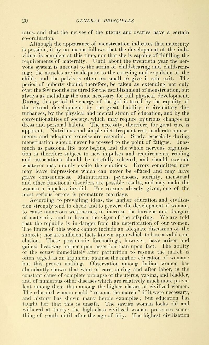 ratus, and that the nerves of the uterus and ovaries have a certain co-ordination. Although the appearance of menstruation indicates that maternity is possible, it by no means follows that the development of the indi- vidual is complete at this time, nor that she is capable of fulfilling the requirements of maternity. Until about the twentieth year the ner- vous system is unequal to the strain of child-bearing and child-rear- ing ; the muscles are inadequate to the carrying and expulsion of the child; and the pelvis is often too small to give it safe exit. The period of puberty should, therefore, be taken as extending not only over the few months required for the establishment of menstruation, but always as including the time necessary for full physical development. During this period the energy of the girl is taxed by the rapidity of the sexual development, by the great liability to circulatory dis- turbances, by the physical and mental strain of education, and by the conventionalities of society, which may require injurious changes in dress and personal habits. The necessity, therefore, for great care is apparent. Nutritious and simple diet, frequent rest, moderate amuse- ments, and adequate exercise are essential. Study, especially during menstruation, should never be pressed to the point of fatigue. Inas- much as passional life now begins, and the whole nervous organiza- tion is therefore subject to new impulses and requirements, reading and associations should be carefully selected, and should exclude whatever may unduly excite the emotions. Errors committed now may leave impressions which can never be effaced and may have grave consequences. Malnutrition, psychoses, sterility, menstrual and other functional disorders are possible results, and may make the woman a hopeless invalid. For reasons already given, one of the most serious errors is premature marriage. According to prevailing ideas, the higher education and civiliza- tion strongly tend to check and to pervert the development of woman, to cause numerous weaknesses, to increase the burdens and dangers of maternity, and to lessen the vigor of the offspring. We are told that the republic is in danger from the deterioration of our women. The limits of this work cannot include an adequate discussion of the subject; nor are sufficient facts known upon which to base a valid con- clusion. These pessimistic forebodings, however, have arisen and gained headway rather upon assertion than upon fact. The ability of the squaw immediately after parturition to resume the march is often urged as an argument against the higher education of woman ; but this proves nothing. Observation among Indian women has abundantly shown that want of care, during and after labor, is the constant cause of complete prolapse of the uterus, vagina, and bladder, and of numerous other diseases which are relatively much more preva- lent among them than among the higher classes of civilized w^omen. The educated woman could  resume the march  if it were necessary, and history has shown many heroic examples; but education has taught her that this is unsafe. The savage woman looks old and withered at thirty; the high-class civilized woman preserves some- thing of youth until after the age of fifty. The highest civilization