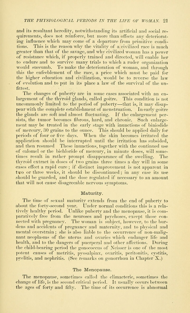 and its resultant heredity, notwithstanding its artificial and social re- quirements, does not reinforce, but more than offsets any deteriorat- ing influence which may come of a departure from primitive condi- tions. This is the reason why the vitality of a civilized race is much greater than that of the savage, and why civilized woman has a power of resistance which, if properly trained and directed, will enable her to endure and to survive many trials to which a ruder organization would succumb. To make the deterioration of woman, and through this the enfeeblement of the race, a price which must be paid for the higher education and civilization, would be to reverse the law of evolution and to put in its place a law of the survival of the un- fittest. The changes of puberty are in some cases associated with an en- largement of the thyroid glands, called goitre. This condition is not uncommonly limited to the period of puberty—that is, it may disap- pear with the complete establishment of menstruation. In early goitre the glands are soft and almost fluctuating. If the enlargement per- sists, the tumor becomes fibrous, hard, and chronic. Such enlarge- ment may be treated in the early stage with inunctions of biniodide of mercury, 30 grains to the ounce. This should be applied daily for periods of four or five days. When the skin becomes irritated the application should be interrupted until the irritation has subsided, and then resumed These inunctions, together with the continued use of calomel or the bichloride of mercury, in minute doses, will some- times result in rather prompt disappearance of the swelling. The thyroid extract in doses of two grains three times a day will in some cases effect a rapid cure; if distinct improvement is not apparent in two or three weeks, it should be discontinued; in any case its use should be guarded, and the dose regulated if necessary to an amount that will not cause disagreeable nervous symptoms. Maturity, The time of sexual maturity extends from the end of puberty to about the forty-second year. Under normal conditions this is a rela- tively healthy period. Unlike puberty and the menopause, it is com- paratively free from the neuroses and psychoses, except those con- nected with pregnancy. The woman is subject, however, to the bur- dens and accidents of pregnancy and maternity, and to physical and mental overstrain; she is also liable to the occurrence of non-malig- nant neoplasms of the uterus and ovaries which endanger life and health, and to the dangers of puerperal and other affections. Daring the child-bearing period the gonococcus of Neisser is one of the most potent causes of metritis, pyosalpinx, ovaritis, peritonitis, cystitis, pyelitis, and nephritis. (See remarks on gonorrhoea in Chapter X.) The Menopause. The menopause, sometimes called the climacteric, sometimes the change of life, is the second critical period. It usually occurs between the ages of forty and fifty. The time of its occurrence is abnormal