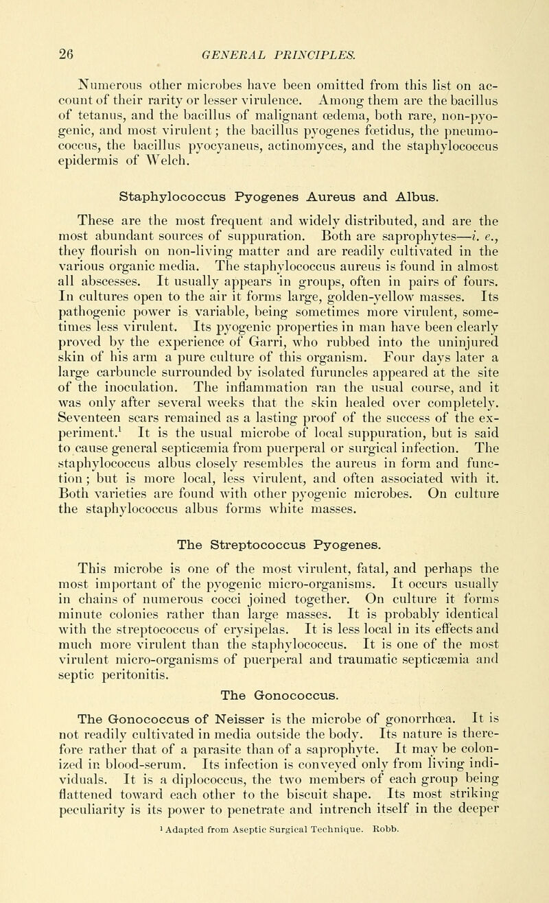 Numerous other microbes have been omitted from this list on ac- count of their rarity or lesser virulence. Among them are the bacillus of tetanus, and the bacillus of malignant oedema, both rare, non-pyo- genic, and most virulent; the bacillus pyogenes foetidus, the pneumo- coccus, the bacillus pyocyaneus, actinomyces, and the staphylococcus epidermis of Welch. Staphylococcus Pyogenes Aureus and Albus. These are the most frequent and widely distributed, and are the most abundant sources of suppuration. Both are saprophytes—i. e., they flourish on non-living matter and are readily cultivated in the various organic media. The staphylococcus aureus is found in almost all abscesses. It usually appears in groups, often in pairs of fours. In cultures open to the air it forms large, golden-yellow masses. Its pathogenic power is variable, being sometimes more virulent, some- times less virulent. Its pyogenic properties in man have been clearly proved by the experience of Garri, who rubbed into the uninjured skin of his arm a pure culture of this organism. Four days later a large carbuncle surrounded by isolated furuncles appeared at the site of the inoculation. The inflammation ran the usual course, and it was only after several weeks that the skin healed over completely. Seventeen scars remained as a lasting proof of the success of the ex- periment.^ It is the usual microbe of local suppuration, but is said to cause general septicaemia from puerperal or surgical infection. The staphylococcus albus closely resembles the aureus in form and func- tion ; but is more local, less virulent, and often associated with it. Both varieties are found with other pyogenic microbes. On culture the staphylococcus albus forms white masses. The Streptococcus Pyogenes. This microbe is one of the most virulent, fatal, and perhaps the most important of the pyogenic micro-organisms. It occurs usually in chains of numerous cocci joined together. On culture it forms minute colonies rather than large masses. It is probably identical with the streptococcus of erysipelas. It is less local in its effects and much more virulent than the staphylococcus. It is one of the most virulent micro-organisms of puerperal and traumatic septicaemia and septic peritonitis. The Gonococcus. The Gonococcus of Neisser is the microbe of gonorrhoea. It is not readily cultivated in media outside the body. Its nature is there- fore rather that of a parasite than of a saprophyte. It may be colon- ized in blood-serum. Its infection is conveyed only from living indi- viduals. It is a diplococcus, the two members of each group being flattened toward each other to the biscuit shape. Its most striking peculiarity is its power to penetrate and intrench itself in the deeper