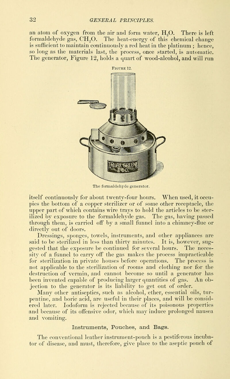 an atom of oxygen from the air and form water, HgO. There is left formaldehyde gas, CHjO. The heat-energy of this chemical change is sufficient to maintain continuously a red heat in the platinum ; hence, so long as the materials last, the process, once started, is automatic. The generator, Figure 12, holds a quart of wood-alcohol, and will run Figure 12. The formaldehyde generator. itself continuously for about twenty-four hours. When used, it occu- pies the bottom of a copper sterilizer or of some other receptacle, the upper part of which contains wire trays to hold the articles to be ster- ilized by exposure to the formaldehyde gas. The gas, having passed through them, is carried off by a small funnel into a chimney-flue or directly out of doors.. Dressings, sponges, towels, instruments, and other appliances are said to be sterilized in less than thirty minutes. It is, however, sug- gested that the exposure be continued for several hours. The neces- sity of a funnel to carry off the gas makes the process impracticable for sterilization in private houses before operations. The process is not applicable to the sterilization of rooms and clothing nor for the destruction of vermin, and cannot become so until a generator has been invented capable of producing larger quantities of gas. An ob- jection to the generator is its liability to get out of order. Many other antiseptics, such as alcohol, ether, essential oils, tur- pentine, and boric acid, are useful in their places, and will be consid- ered later. Iodoform is rejected because of its poisonous properties and because of its offensive odor, which may induce prolonged nausea and vomiting. Instruments, Pouches, and Bags. The conventional leather instrument-pouch is a pestiferous incuba- tor of disease, and must, therefore, give place to the aseptic pouch of