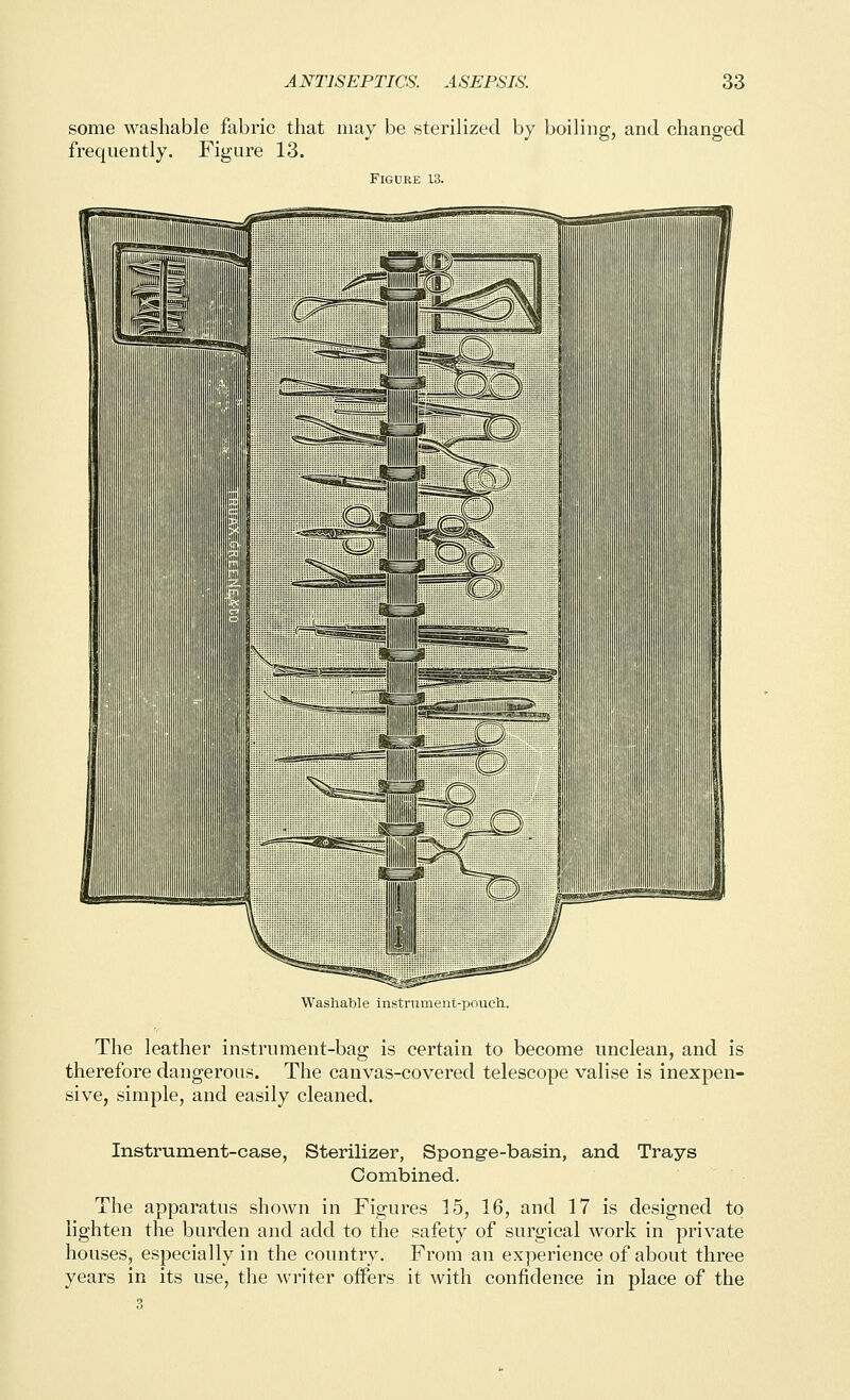 some washable fabric that may be sterilized by boiling, and changed frequently. Figure 13. Figure 13. Washable instrument-pouch-. The leather instrument-bag is certain to become unclean, and is therefore dangerous. The canvas-covered telescope valise is inexpen- sive, simple, and easily cleaned. Instrument-case, Sterilizer, Sponge-basin, and Trays Combined. The apparatus shown in Figures 15, 16, and 17 is designed to lighten the burden and add to the safety of surgical work in private houses, especially in the country. From an experience of about three years in its use, the writer offers it with confidence in place of the