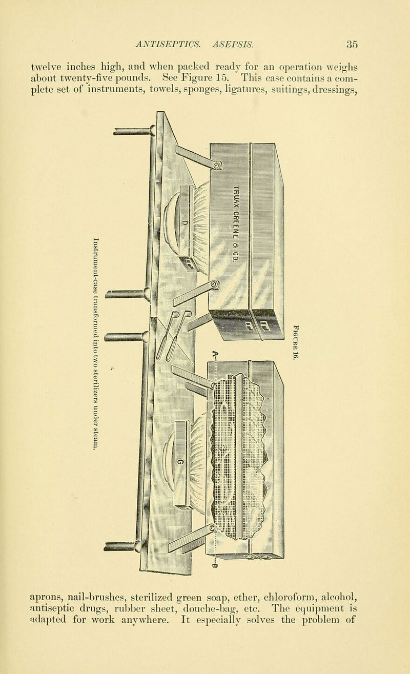 twelve inches high, and when packed ready for an operation weighs about twenty-five pounds. See Figure 15. This case contains a com- plete set of instruments, towels, sponges, ligatures, suitings, dressings, aprons, nail-brushes, sterilized green soap, ether, chloroform, alcohol, antiseptic drugs, rubber sheet, douche-bag, etc. The equipment is adapted for work anywhere. It especially solves the problem of