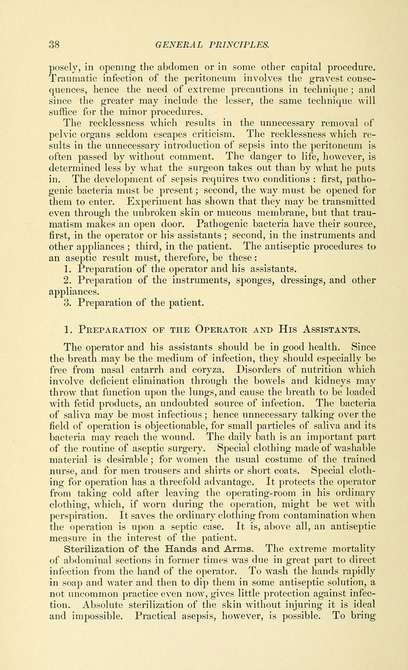 posely, in opening the abdomen or in some other capital procedure. Traumatic infection of the peritoneum involves the gravest conse- quences, hence the need of extreme precautions in technique ; and since the greater may include the lesser, the same technique will suffice for the minor procedures. The recklessness which results in the unnecessary removal of pelvic organs seldom escapes criticism. The recklessness which re- sults in the unnecessary introduction of sepsis into the peritoneum is often passed by without comment. The danger to life, however, is determined less by what the surgeon takes out than by what he puts in. The development of sepsis requires two conditions : first, patho- genic bacteria must be present; second, the way must be opened for them to enter. Experiment has shown that they may be transmitted even through the unbroken skin or mucous membrane, but that trau- matism makes an open door. Pathogenic bacteria have their source, first, in the operator or his assistants; second, in the instruments and other appliances ; third, in the patient. The antiseptic procedures to an aseptic result must, therefore, be these: 1. Preparation of the operator and his assistants. 2. Preparation of the instruments, sponges, dressings, and other appliances. 3. Preparation of the patient. 1. Peepaeation of the Opeeatoe and His Assistants. The operator and his assistants should be in good health. Since the breath may be the medium of infection, they should especially be free from nasal catarrh and coryza. Disorders of nutrition which involve deficient elimination through the bowels and kidneys may throw that function upon the lungs, and cause the breath to be loaded with fetid products, an undoubted source of infection. The bacteria of saliva may be most infectious ; hence unnecessary talking over the field of operation is objectionable, for small particles of saliva and its bacteria may reach the wound. The daily bath is an important part of the routine of aseptic surgery. Special clothing made of washable material is desirable; for women the usual costume of the trained nurse, and for men trousers and shirts or short coats. Special cloth- ing for operation has a threefold advantage. It protects the operator from taking cold after leaving the operating-room in his ordinary clothing, which, if worn during the operation, might be wet with perspiration. It saves the ordinary clothing from contamination when the operation is upon a septic case. It is, above all, an antiseptic measure in the interest of the patient. Sterilization of the Hands and Arms. The extreme mortality of abdominal sections in former times was due in great part to direct infection from the hand of the operator. To wash the hands rapidly in soap and water and then to dip them in some antiseptic solution, a not uncommon practice even now, gives little protection against infec- tion. Absolute sterilization of the skin without injuring it is ideal and impossible. Practical asepsis, however, is possible. To bring