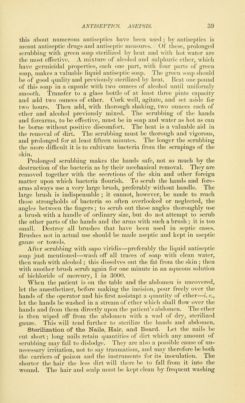 this about numerous antiseptics have been used; by antiseptics is meant antiseptic drugs and antiseptic measures. Of these, prolonged scrubbing with green soap sterilized by heat and with hot water are the most effective. A mixture of alcohol and sulphuric ether, which have germicidal properties, each one part, with four parts of green soap, makes a valuable liquid antiseptic soap. The green soap should be of good quality and previously sterilized by heat. Beat one pound of this soap in a capsule with two ounces of alcohol until uniformly smooth. Transfer to a glass bottle of at least three pints capacity and add two ounces of ether. Cork well, agitate, and set aside for two hours. Then add, with thorough shaking, two ounces each of ether and alcohol previously mixed. The scrubbing of the hands and forearms, to be effective, must be in soap and water as hot as can be borne without positive discomfort. The heat is a valuable aid in the removal of dirt. The scrubbing must be thorough and vigorous, and prolonged for at least fifteen minutes. The longer the scrubbing the more difficult it is to cultivate bacteria from the scrapings of the skin. Prolonged scrubbing makes the hands safe, not so much by the destruction of the bacteria as by their mechanical removal. They are removed together with the secretions of the skin and other foreign matter upon which bacteria flourish. To scrub the hands and fore- arms always use a very large brush, preferably without handle. The large brush is indispensable ; it cannot, however, be made to reach those strongholds of bacteria so often overlooked or neglected, the angles between the fingers; to scrub out these angles thoroughly use a brush with a handle of ordinary size, but do not attempt to scrub the other parts of the hands and the arms with such a brush ; it is too small. Destroy all brushes that have been used in septic cases. Brushes not in actual use should be made aseptic and kept in aseptic gauze or towels. After scrubbing with sapo viridis—preferably the liquid antiseptic soap just mentioned—wash off all traces of soap with clean water, then wash with alcohol; this dissolves out the fat from the skin ; then with another brush scrub again for one minute in an aqueous solution of bichloride of mercury, 1 in 3000. When the patient is on the table and the abdomen is uncovered, let the ansesthetizer, before making the incision, pour freely over the hands of the operator and his first assistant a quantity of ether—i. e., let the hands be washed in a stream of ether which shall flow over the hands and from them directly upon the patient's abdomen. The ether is then wiped off from the abdomen with a wad of dry, sterilized gauze. This will tend further to sterilize the hands and abdomen. Sterilization of the Nails, Hair, and Beard. Let the nails be cut short; long nails retain quantities of dirt which any amount of scrubbing may fail to dislodge. They are also a possible cause of un- necessary irritation, not to say traumatism, and may therefore be both the carriers of poison and the instruments for its inoculation. The shorter the hair the less dirt will there be to fall from it into the wound. The hair and scalp must be kept clean by frequent washing