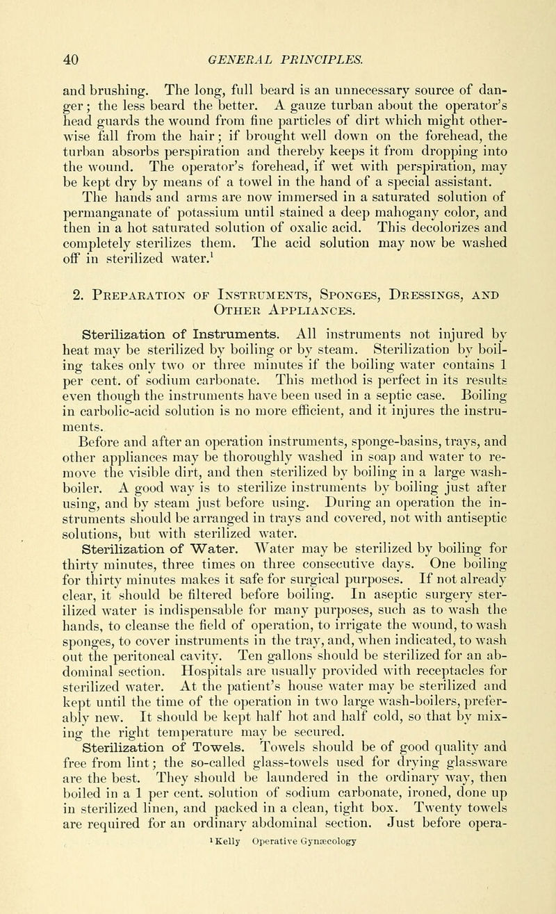 and brushing. The long, full beard is an unnecessary source of dan- ger ; the less beard the better. A gauze turban about the operator's head guards the wound from fine particles of dirt which might other- wise fall from the hair; if brought well down on the forehead, the turban absorbs perspiration and thereby keeps it from dropping into the wound. The operator's forehead, if wet with perspiration, may be kept dry by means of a towel in the hand of a special assistant. The hands and arms are now immersed in a saturated solution of permanganate of potassium until stained a deep mahogany color, and then in a hot saturated solution of oxalic acid. This decolorizes and completely sterilizes them. The acid solution may now be washed off in sterilized water.^ 2. Peepaeation of Insteuments, Sponges, Deessings, and Othee Appliances. Sterilization of Instruments. All instruments not injured by heat may be sterilized by boiling or by steam. Sterilization by boil- ing takes only two or three minutes if the boiling water contains 1 per cent, of sodium carbonate. This method is perfect in its results even though the instruments have been used in a septic case. Boiling in carbolic-acid solution is no more efficient, and it injures the instru- ments. Before and after an operation instruments, sponge-basins, trays, and other appliances may be thoroughly washed in soap and water to re- move the visible dirt, and then sterilized by boiling in a large wash- boiler. A good way is to sterilize instruments by boiling just after using, and by steam just before using. During an operation the in- struments should be arranged in trays and covered, not with antiseptic solutions, but with sterilized water. Sterilization of Water. Water may be sterilized by boiling for thirty minutes, three times on three consecutive days. One boiling for thirty minutes makes it safe for surgical purposes. If not already clear, it should be filtered before boiling. In aseptic surgery ster- ilized water is indispensable for many purposes, such as to wash the hands, to cleanse the field of operation, to irrigate the wound, to wash sponges, to cover instruments in the tray, and, when indicated, to wash out the peritoneal cavity. Ten gallons should be sterilized for an ab- dominal section. Hospitals are usually provided with receptacles for sterilized water. At the patient's house water may be sterilized and kept until the time of the operation in two large wash-boilers, prefer- ably new. It should be kept half hot and half cold, so that by mix- ing the right temperature may be secured. Sterilization of Towels. Towels should be of good quality and free from lint; the so-called glass-towels used for drying glassware are the best. They should be laundered in the ordinary way, then boiled in a 1 per cent, solution of sodium carbonate, ironed, done up in sterilized linen, and packed in a clean, tight box. Twenty towels are required for an ordinary abdominal section. Just before opera- 1 Kelly Operative Gyneecology