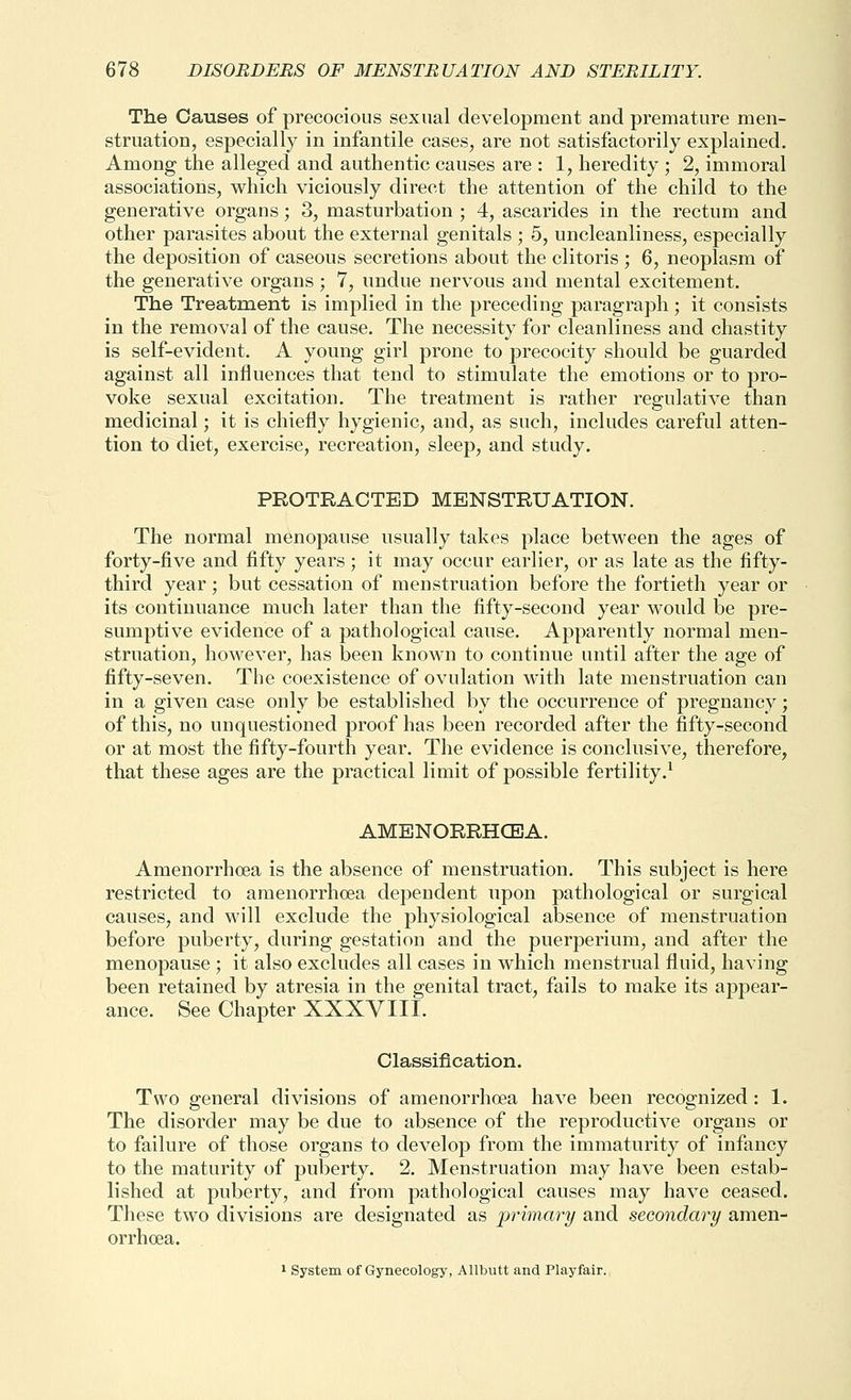The Causes of precocious sexual development and premature men- struation, especially in infantile cases, are not satisfactorily explained. Among the alleged and authentic causes are : 1, heredity ; 2, immoral associations, which viciously direct the attention of the child to the generative organs; 3, masturbation ; 4, ascarides in the rectum and other parasites about the external genitals ; 5, uncleanliness, especially the deposition of caseous secretions about the clitoris ; 6, neoplasm of the generative organs ; 7, undue nervous and mental excitement. The Treatment is implied in the preceding paragraph; it consists in the removal of the cause. The necessity for cleanliness and chastity is self-evident. A young girl prone to precocity should be guarded against all influences that tend to stimulate the emotions or to pro- voke sexual excitation. The treatment is rather regulative than medicinal; it is chiefly hygienic, and, as such, includes careful atten- tion to diet, exercise, recreation, sleep, and study. PROTRACTED MENSTRUATION. The normal menopause usually takes place between the ages of forty-five and fifty years; it may occur earlier, or as late as the fifty- third year; but cessation of menstruation before the fortieth year or its continuance much later than the fifty-second year would be pre- sumptive evidence of a pathological cause. Apparently normal men- struation, however, has been known to continue until after the age of fifty-seven. The coexistence of ovulation with late menstruation can in a given case only be established by the occurrence of pregnancy; of this, no unquestioned proof has been recorded after the fifty-second or at most the fifty-fourth year. The evidence is conclusive, therefore, that these ages are the practical limit of possible fertility.^ AMENORRHCEA. Amenorrhoea is the absence of menstruation. This subject is here restricted to amenorrhoea dependent upon pathological or surgical causes, and will exclude the physiological absence of menstruation before puberty, during gestation and the puerperium, and after the menopause ; it also excludes all cases in which menstrual fluid, having been retained by atresia in the genital tract, fails to make its appear- ance. See Chapter XXXVIII. Classification. Two general divisions of amenorrhoea have been recognized : 1. The disorder may be due to absence of the reproductive organs or to failure of those organs to develop from the immaturity of infancy to the maturity of puberty. 2. Menstruation may have been estab^ lished at puberty, and from pathological causes may have ceased. These two divisions are designated as primary and secondary amen- orrhoea.