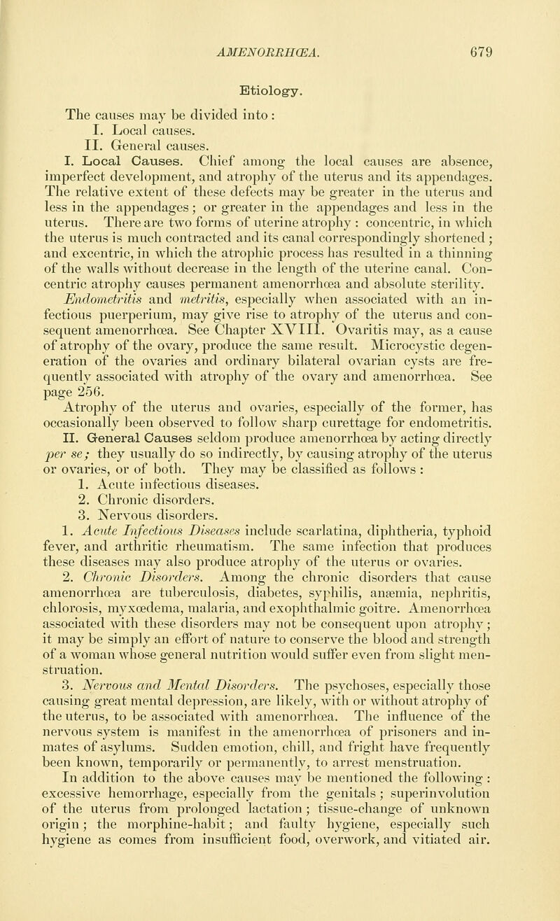 Etiology. The causes may be divided into : I. Local causes. II. General causes. I. Local Causes. Chief among the local causes are absence, imperfect development, and atrophy of the uterus and its appendages. The relative extent of these defects may be greater in the uterus and less in the appendages; or greater in the appendages and less in the uterus. There are two forms of uterine atrophy : concentric, in which the uterus is much contracted and its canal correspondingly shortened ; and excentric, in which the atrophic process has resulted in a thinning of the walls without decrease in the length of the uterine canal. Con- centric atrophy causes permanent amenorrhoea and absolute sterility. Endometritis and metritis, especially when associated with an in- fectious puerperium, may give rise to atrophy of the uterus and con- sequent amenorrhoea. See Chapter XVIII. Ovaritis may, as a cause of atrophy of the ovary, produce the same result. Microcystic degen- eration of the ovaries and ordinary bilateral ovarian cysts are fre- quently associated with atrophy of the ovary and amenorrhoea. See page 256. Atrophy of the uterus and ovaries, especially of the former, has occasionally been observed to follow sharp curettage for endometritis. II. General Causes seldom produce amenorrhoea by acting directly per se; they usually do so indirectly, by causing atrophy of the uterus or ovaries, or of both. They may be classified as follows : 1. Acute infectious diseases. 2. Chronic disorders. 3. Nervous disorders. 1. Acute Infectious Diseases include scarlatina, diphtheria, typhoid fever, and arthritic rheumatism. The same infection that produces these diseases may also produce atrophy of the uterus or ovaries. 2. Chronic Disorders. Among the chronic disorders that cause amenorrhoea are tuberculosis, diabetes, syphilis, ansemia, nephritis, chlorosis, myxoedema, malaria, and exophthalmic goitre. Amenorrhoea associated with these disorders may not be consequent upon atrophy; it may be simply an effort of nature to conserve the blood and strength of a woman whose general nutrition would suffer even from slight men- struation. 3. Nervous and Mental Disorders. The psychoses, especially those causing great mental depression, are likely, with or without atrophy of the uterus, to be associated with amenorrhoea. The influence of the nervous system is manifest in the amenorrhoea of prisoners and in- mates of asylums. Sudden emotion, chill, and fright have frequently been known, temporarily or permanently, to arrest menstruation. In addition to the above causes may be mentioned the following : excessive hemorrhage, especially from the genitals; superin volution of the uterus from prolonged lactation ; tissue-change of unknown origin; the morphine-habit; and faulty hygiene, especially such hygiene as comes from insufficient food, overwork, and vitiated air.