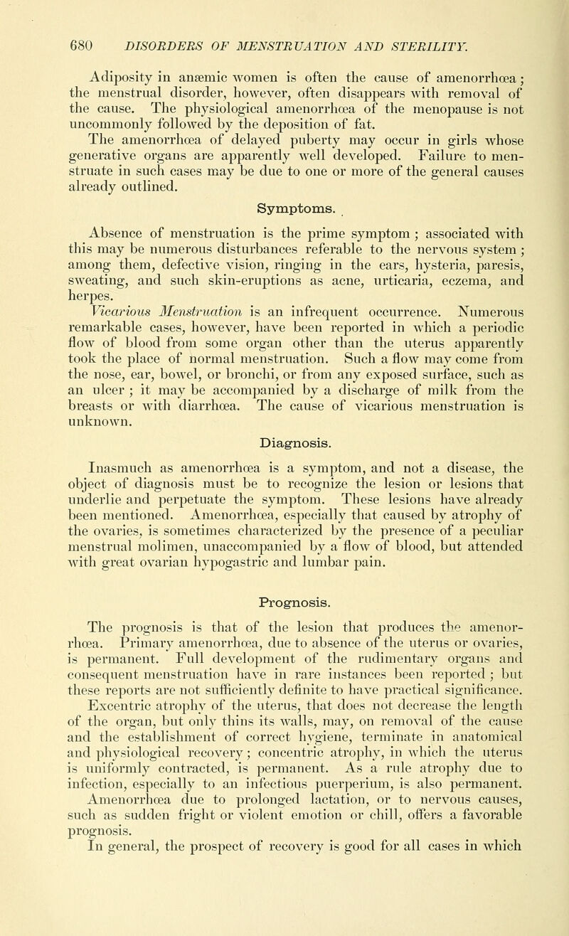 Adiposity in ansemic women is often the cause of amenorrhcea; the menstrual disorder, however, often disappears with removal of the cause. The physiological amenorrhoea of the menopause is not uncommonly followed by the deposition of fat. The amenorrhoea of delayed puberty may occur in girls whose generative organs are apparently well developed. Failure to men- struate in such cases may be due to one or more of the general causes already outlined. Symptoms. Absence of menstruation is the prime symptom ; associated with this may be numerous disturbances referable to the nervous system ; among them, defective vision, ringing in the ears, hysteria, paresis, sweating, and such skin-eruptions as acne, urticaria, eczema, and herpes. Vicarious Menstruation is an infrequent occurrence. Numerous remarkable cases, however, have been reported in which a periodic flow of blood from some organ other than the uterus apparently took the place of normal menstruation. Such a flow may come from the nose, ear, bowel, or bronchi, or from any exposed surface, such as an ulcer ; it may be accompanied by a discharge of milk from the breasts or with diarrhoea. The cause of vicarious menstruation is unknown. Diagnosis. Inasmuch as amenorrhoea is a symptom, and not a disease, the object of diagnosis must be to recognize the lesion or lesions that underlie and perpetuate the symptom. These lesions have already been mentioned. Amenorrhoea, especially that caused by atrophy of the ovaries, is sometimes characterized by the presence of a peculiar menstrual molimen, unaccompanied by a flow of blood, but attended with great ovarian hypogastric and lumbar pain. Prognosis. The prognosis is that of the lesion that produces the amenor- rhoea. Primary amenorrhoea, due to absence of the uterus or ovaries, is permanent. Full development of the rudimentary organs and consequent menstruation have in rare instances been reported ; but these reports are not sufficiently definite to have practical significance. Excentric atrophy of the uterus, that does not decrease the length of the organ, but only thins its walls, may, on removal of the cause and the establishment of correct hygiene, terminate in anatomical and physiological recovery; concentric atrophy, in which the uterus is uniformly contracted, is permanent. As a rule atrophy due to infection, especially to an infectious puerperium, is also permanent. Amenorrhoea due to prolonged lactation, or to nervous causes, such as sudden fright or violent emotion or chill, offers a favorable prognosis. In general, the prospect of recovery is good for all cases in which