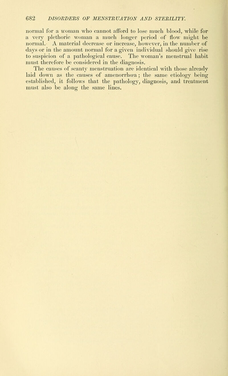 normal for a woman who cannot aiford to lose much blood, while for a very plethoric woman a much longer period of flow might be normal.- A material decrease or increase, however, in the number of days or in the amount normal for a given individual should give rise to suspicion of a pathological cause. The woman's menstrual habit must therefore be considered in the diagnosis. The causes of scanty menstruation are identical with those already laid down as the causes of amenorrhoea; the same etiology being established, it follows that the pathology, diagnosis, and treatment must also be along; the same lines.