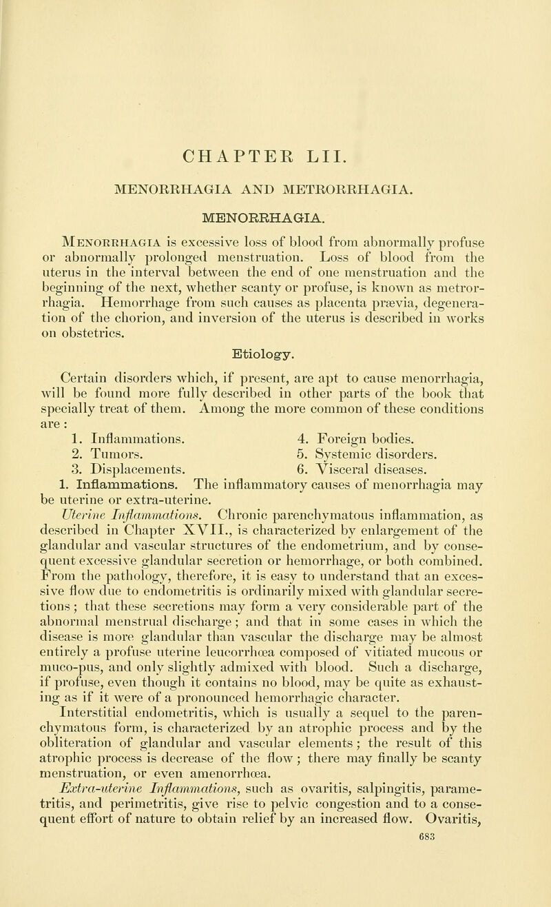 MENORRHAGIA AND METRORRHAGIA. MENORRHAGIA. Menorrhagia is excessive loss of blood from abnormally profuse or abnormally prolonged menstruation. Loss of blood from the uterus in the interval between the end of one menstruation and the beginning of the next, whether scanty or profuse, is known as metror- rhagia. Hemorrhage from such causes as placenta prsevia, degenera- tion of the chorion, and inversion of the uterus is described in works on obstetrics. Etiology. Certain disorders which, if present, are apt to cause menorrhagia, will be found more fully described in other parts of the book that specially treat of them. Among the more common of these conditions are : 1. Inflammations. 4. Foreign bodies. 2. Tumors. 5. Systemic disorders. 3. Displacements. 6. Visceral diseases. 1. Inflamniations. The inflammatory causes of menorrhagia may be uterine or extra-uterine. Uterine Inflammations. Chronic parenchymatous inflammation, as described in Chapter XVII., is characterized by enlargement of the glandular and vascular structures of the endometrium, and by conse- quent excessive glandular secretion or hemorrhage, or both combined. From the pathology, therefore, it is easy to understand that an exces- sive flow due to endometritis is ordinarily mixed with glandular secre- tions ; that these secretions may form a very considerable part of the abnormal menstrual discharge ; and that in some cases in which the disease is more glandular than vascular the discharge may be almost entirely a profuse uterine leucorrhoea composed of vitiated mucous or muco-pus, and only slightly admixed with blood. Such a discharge, if profuse, even though it contains no blood, may be quite as exhaust- ing as if it were of a pronounced hemorrhagic character. Interstitial endometritis, which is usually a sequel to the paren- chymatous form, is characterized by an atrophic process and by the obliteration of glandular and vascular elements; the result of this atrophic process is decrease of the flow; there may finally be scanty menstruation, or even amenorrhoea. Extra-uterine Inflammations, such as ovaritis, salpingitis, parame- tritis, and perimetritis, give rise to pelvic congestion and to a conse- quent efibrt of nature to obtain relief by an increased flow. Ovaritis,