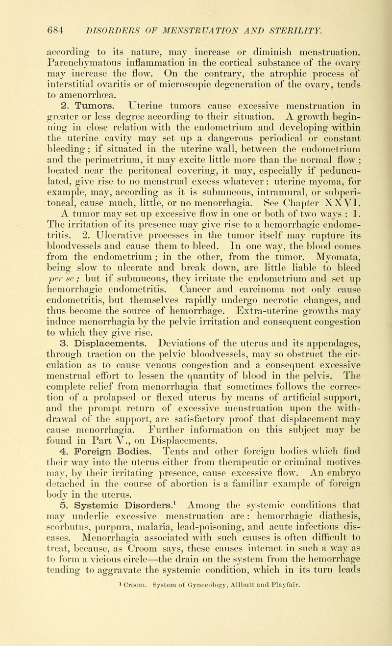 according to its nature, may increase or diminish menstruation. Parenchymatous inflammation in the cortical substance of the ovary may increase the flow. On the contrary, the atrophic process of interstitial ovaritis or of microscopic degeneration of the ovary, tends to amenorrhoea. 2. Tumors. Uterine tumors cause excessive menstruation in greater or less degree according to their situation. A growth begin- ning in close relation with the endometrium and developing within the uterine cavity may set up a dangerous periodical or constant bleeding; if situated in the uterine wall, between the endometrium and the perimetrium, it may excite little more than the normal flow ; located near the peritoneal covering, it may, especially if peduncu- lated, give rise to no menstrual excess whatever: uterine myoma, for example, may, according as it is submucous, intramural, or subperi- toneal, cause much, little, or no menorrhagia. See Chapter XXVI. A tumor may set up excessive flow in one or both of two ways : 1. The irritation of its presence may give rise to a hemorrhagic endome- tritis. 2. Ulcerative processes in the tumor itself may rupture its bloodvessels and cause them to bleed. In one way, the blood comes from the endometrium ; in the other, from the tumor. Myomata, being slow to ulcerate and break down, are little liable to bleed per se; but if submucous, they irritate the endometrium and set up hemorrhagic endometritis. Cancer and carcinoma not only cause endometritis, but themselves rapidly undergo necrotic changes, and thus become the source of hemorrhage. Extra-uterine growths may induce menorrhagia by the pelvic irritation and consequent congestion to which they give rise. 3. Displacements. Deviations of the uterus and its appendages, through traction on the pelvic bloodvessels, may so obstruct the cir- culation as to cause venous congestion and a consequent excessive menstrual effort to lessen the quantity of blood in the pelvis. The complete relief from menorrhagia that sometimes follows the correc- tion of a prolapsed or flexed uterus by means of artificial support, and the prompt return of excessive menstruation upon the with- drawal of the support, are satisfactory proof that displacement may cause menorrhagia. Further information on this subject may be found in Part V., on Displacements. 4. Foreign Bodies. Tents and other foreign bodies which find tlieir way into the uterus either from therapeutic or criminal motives may, by their irritating presence, cause excessive flow. An embryo detached in the course of abortion is a familiar example of foreign body in the uterus. 5. Systemic Disorders.^ Among the systemic conditions that may underlie excessive menstruation are: hemorrhagic diathesis, scorbutus, purpura, malaria, lead-poisoning, and acute infectious dis- eases. Menorrhagia associated with such causes is often difiicult to treat, because, as Croom says, these causes interact in such a way as to form a vicious circle—the drain on the system from the hemorrhage tending to aggravate the systemic condition, which in its turn leads