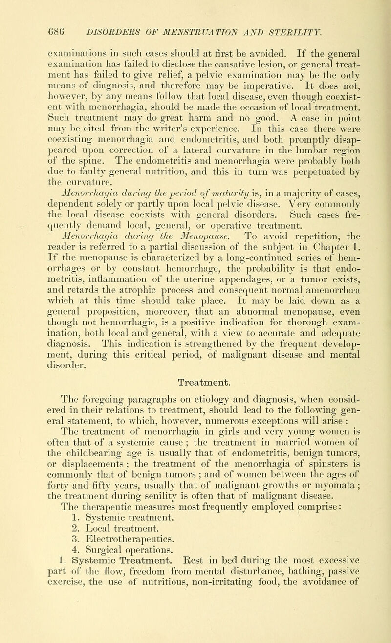 examinations in such cases should at first be avoided. If the general examination has failed to disclose the causative lesion, or general treat- ment has failed to give relief, a pelvic examination may be the only means of diagnosis, and therefore may be imperative. It does not, however, by any means follow that local disease, even though coexist- ent with menorrhagia, should be made the occasion of local treatment. Such treatment may do great harm and no good. A case in point may be cited from the writer's experience. In this case there were coexisting menorrhagia and endometritis, and both promptly disap- peared upon correction of a lateral curvature in the lumbar region of the spine. The endometritis and menorrhagia were probably both due to faulty general nutrition, and this in turn was perpetuated by the curvature. 3Ienorrhagia during the period of maturity is, in a majority of cases, dependent solely or partly upon local pelvic disease. Very commonly the local disease coexists with general disorders. Such cases fre- quently demand local, general, or operative treatment. Menorrhagia during the Menopause. To avoid repetition, the reader is referred to a partial discussion of the subject in Chapter I. If the menopause is characterized by a long-continued series of hem- orrhages or by constant hemorrhage, the probability is that endo- metritis, inflammation of the uterine appendages, or a tumor exists, and retards the atrophic process and consequent normal amenorrhoea which at this time should take place. It may be laid down as a general proposition, moreover, that an abnormal menopause, even though not hemorrhagic, is a positive indication for thorough exam- ination, both local and general, with a view to accurate and adequate diagnosis. This indication is strengthened by the frequent develop- ment, during this critical period, of malignant disease and mental disorder. Treatment. The foregoing paragraphs on etiology and diagnosis, when consid- ered in their relations to treatment, should lead to the following gen- eral statement, to Avhich, however, numerous exceptions will arise : The treatment of menorrhagia in girls and very young women is often that of a systemic cause ; the treatment in married women of the childbearing age is usually that of endometritis, benign tumors, or displacements ; the treatment of the menorrhagia of spinsters is commonly that of benign tumors ; and of women between the ages of forty and fifty years, usually that of malignant growths or myomata; the treatment during senility is often that of malignant disease. The therapeutic measures most frequently employed comprise: 1. Systemic treatment. 2. Local treatment. 3. Electrotherapeutics. 4. Surgical operations. 1. Systemic Treatment. Rest in bed during the most excessive part of the flow, freedom from mental disturbance, bathing, passive exercise, the use of nutritious, non-irritating food, the avoidance of