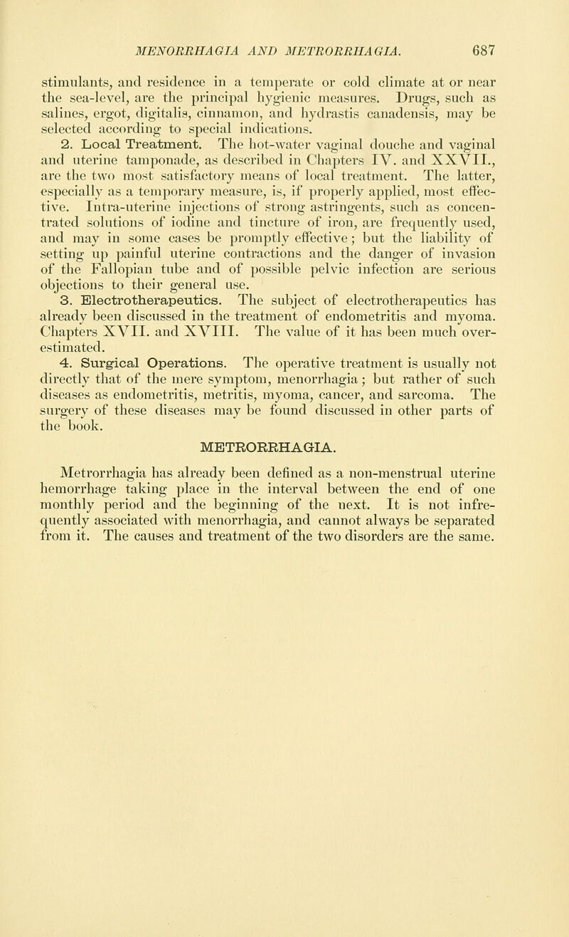 stimulants, and residence in a temperate or cold climate at or near the sea-level, are the principal hygienic measures. Drugs, such as salines, ergot, digitalis, cinnamon, and hydrastis canadensis, may be selected according to special indications. 2. Local Treatment. The hot-water vaginal douche and vaginal and uterine tamponade, as described in Chapters IV. and XXVII., are the two most satisfactory means of local treatment. The latter, especially as a temporary measure, is, if properly applied, most eifec- tive. Intra-uterine injections of strong astringents, such as concen- trated solutions of iodine and tincture of iron, are frequently used, and may in some cases be promptly effective; but the liability of setting up painful uterine contractions and the danger of invasion of the Fallopian tube and of possible pelvic infection are serious objections to their general use. 3. Electrotherapeutics. The subject of electrotherapeutics has already been discussed in the treatment of endometritis and myoma. Chapters XVII. and XVIII. The value of it has been much over- estimated. 4. Surgical Operations. The operative treatment is usually not directly that of the mere symptom, menorrhagia; but rather of such diseases as endometritis, metritis, myoma, cancer, and sarcoma. The surgery of these diseases may be found discussed in other parts of the book. METRORRHAGIA. Metrorrhagia has already been defined as a non-menstrual uterine hemorrhage taking place in the interval between the end of one monthly period and the beginning of the next. It is not infre- quently associated with menorrhagia, and cannot always be separated from it. The causes and treatment of the two disorders are the same.