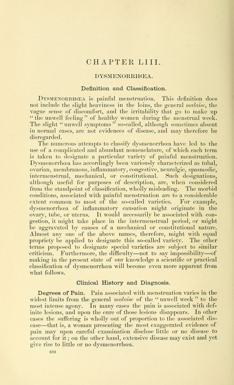 DYSMENORRHCEA. Definition and Classification. Dysmenorehcea is painful menstruation. This definition does not include the slight heaviness in the loins, the general malaise, the vague sense of discomfort, and the irritability that go to make up  the unwell feeling  of healthy women during the menstrual week. The slight  unwell symptoms  so-called, although sometimes absent in normal cases, are not evidences of disease, and may therefore be disregarded. The numerous attempts to classify dysmenorrhoea have led to the use of a complicated and abundant nomenclature, of which each term is taken to designate a particular variety of painful menstruation. Dysmenorrhoea has accordingly been variously characterized as tubal, ovarian, membranous, inflammatory, congestive, neuralgic, spasmodic, intermenstrual, mechanical, or constitutional. Such designations, although useful for purposes of description, are, when considered from the standpoint of classification, wholly misleading. The morbid conditions, associated Avith painful menstruation are to a considerable extent common to most of the so-called varieties. For example, dysmenorrhoea of inflammatory causation might originate in the ovary, tube, or uterus. It would necessarily be associated with con- gestion, it might take place in the intermenstrual period, or might be aggravated by causes of a mechanical or constitutional nature. Almost any one of the above names, therefore, might with equal propriety be applied to designate this so-called variety. The other terms proposed to designate special varieties are subject to similar criticism. Furthermore, the difficulty—not to say impossibility—of making in the present state of our knowledge a scientific or practical classification of dysmenorrhoea will become even more apparent from what follows. Clinical History and Diagnosis. Degrees of Pain. Pain associated with menstruation varies in the widest limits from the general malaise of the  unwell week  to the most intense agony. In many cases the pain is associated with def- inite lesions, and upon the cure of those lesions disappears. In other cases the suffering is wholly out of proportion to the associated dis- ease—that is, a woman presenting the most exaggerated evidence of pain may upon careful examination disclose little or no disease to account for it; on the other hand, extensive disease may exist and yet give rise to little or no dysmenorrhoea.