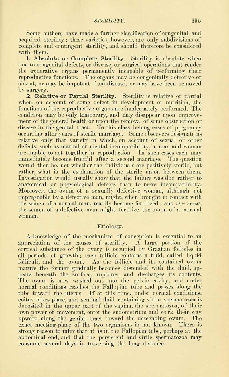 Some authors have made a further classification of congenital and acquired sterility; these varieties, however, are only subdivisions of complete and contingent sterility, and should therefore be considered with them. 1. Absolute or Complete Sterility. Sterility is absolute when due to congenital defects, or disease, or surgical operations that render the generative organs permanently incapable of performing their reproductive functions. The organs may be congenitally defective or absent, or may be impotent from disease, or may have been removed by surgery. 2. Relative or Partial Sterility. Sterility is relative or partial when, on account of some defect in development or nutrition, the functions of the reproductive organs are inadequately performed. The condition may be only temporary, and may disappear upon improve- ment of the general health or upon the removal of some obstruction or disease in the genital tract. To this class belong cases of pregnancy occurring after years of sterile marriage. Some observers designate as relative only that variety in which, on account of sexual or other defects, such as marital or mental incompatibility, a man and woman are unable to act together in reproduction. In such cases each may immediately become fruitful after a second marriage. The question would then be, not whether the individuals are positively sterile, but rather, what is the explanation of the sterile union between them. Investigation would usually show that the failure was due rather to anatomical or physiological defects than to mere incompatibility. Moreover, the ovum of a sexually defective woman, although not impregnable by a defective man, might, when brought in contact with the semen of a normal man, readily become fertilized; and vice versa, the semen of a defective man might fertilize the ovum of a normal woman. Etiology. A knowledge of the mechanism of conception is essential to an appreciation of the causes of sterility. A large portion of the cortical substance of the ovary is occupied by Graafian follicles in all periods of growth; each follicle contains a fluid, called liquid folliculi, and the ovum. As the follicle and its contained ovum mature the former gradually becomes distended with the fluid, ap- pears beneath the surface, ruptures, and discharges its contents. The ovum is now washed out into the pelvic cavity, and under normal conditions reaches the Fallopian tube and passes along the tube toward the uterus. If at this time, under normal conditions, coitus takes place, and seminal fluid containing virile spermatozoa is deposited in the upper part of the vagina, the spermatozoa, of their own power of movement, enter the endometrium and work their way upward along the genital tract toward the descending ovum. The exact meeting-place of the two organisms is not known. There is strong reason to infer that it is in the Fallopian tube, perhaps at the abdominal end, and that the persistent and virile spermatozoa may consume several days in traversing the long distance.
