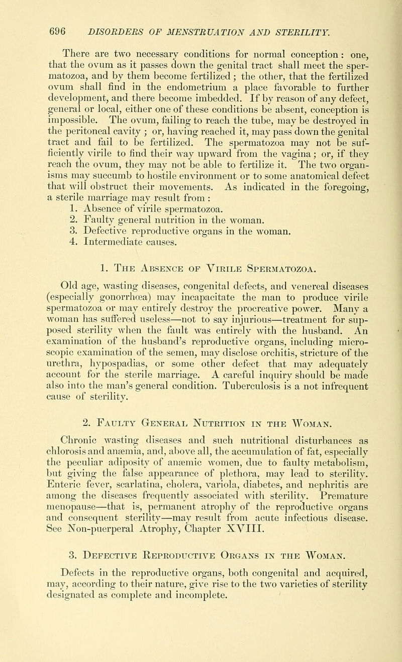 There are two necessary conditions for normal conception : one, that the ovum as it passes down the genital tract shall meet the sper- matozoa, and by them become fertilized; the other, that the fertilized ovum shall find in the endometrium a place favorable to further development, and there become imbedded. If by reason of any defect, general or local, either one of these conditions be absent, conception is impossible. The ovum, failing to reach the tube, may be destroyed in the peritoneal cavity ; or, having reached it, may pass down the genital tract and fail to be fertilized. The spermatozoa may not be suf- ficiently virile to find their way upward from the vagina; or, if they reach the ovum, they may not be able to fertilize it. The two organ- isms may succumb to hostile environment or to some anatomical defect that will obstruct their movements. As indicated in the foregoing, a sterile marriage may result from : 1. Absence of virile spermatozoa. 2. Faulty general nutrition in the woman. 3. Defective reproductive organs in the woman. 4. Intermediate causes. 1. The Absence of Virile Spermatozoa. Old age, wasting diseases, congenital defects, and venereal diseases (especially gonorrhoea) may incapacitate the man to produce virile spermatozoa or may entirely destroy the procreative power. Many a woman has suffered useless—not to say injurious—treatment for sup- posed sterility when the fault was entirely with the husband. An examination of the husband's reproductive organs, including micro- scopic examination of the semen, may disclose orchitis, stricture of the urethra, hypospadias, or some other defect that may adequately account for the sterile marriage. A careful inquiry should be made also into the man's general condition. Tuberculosis is a not infrequent cause of sterility. 2. Faulty General Nutrition in the Woman. Chronic wasting diseases and such nutritional disturbances as chlorosis and anaemia, and, above all, the accumulation of fat, especially the peculiar adiposity of ansemic women, due to faulty metabolism, but giving the false appearance of plethora, may lead to sterility. Enteric fever, scarlatina, cholera, variola, diabetes, and nephritis are among the diseases frequently associated with sterility. Premature menopause—that is, permanent atrophy of the reproductive organs and consequent sterility—may result from acute infectious disease. See Non-puerperal Atrophy, Chapter XVIII. 3. Defective Reproductive Organs in the Woman. Defects in the reproductive organs, both congenital and acquired, may, according to their nature, give rise to the two varieties of sterility designated as complete and incomplete. '