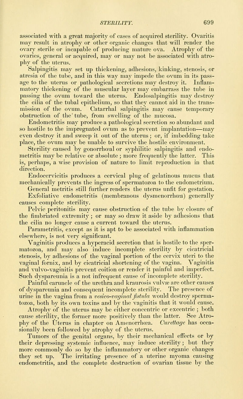 associated with a great majority of cases of acquired sterility. Ovaritis may result in atrophy or other organic changes that will render the ovary sterile or incapable of producing mature ova. Atrophy of the ovaries, general or acquired, may or may not be associated with atro- phy of the uterus. Salpingitis may set up thickening, adhesions, kinking, stenosis, or atresia of the tube, and in this way may impede the ovum in its pass- age to the uterus or pathological secretions may destroy it. Inflam- matory thickening of the muscular layer may embarrass the tube in passing the ovum toward the uterus. Endosalpingitis may destroy the cilia of the tubal epithelium, so that they cannot aid in the trans- mission of the ovum. Catarrhal salpingitis may cause temporary obstruction of the' tube, from swelling of the mucosa. Endometritis may produce a pathological secretion so abundant and so hostile to the impregnated ovum as to prevent implantation—may even destroy it and sweep it out of the uterus; or, if imbedding take place, the ovum may be unable to survive the hostile environment. Sterility caused by gonorrhceal or syphilitic salpingitis and endo- metritis may be relative or absolute ; more frequently the latter. This is, perhaps, a wise provision of nature to limit reproduction in that direction. Endocervicitis produces a cervical plug of gelatinous mucus that mechanically prevents the ingress of spermatozoa to the endometrium. General metritis still further renders the uterus unfit for gestation. Exfoliative endometritis (membranous dysmenorrhoea) generally causes complete sterility. Pelvic peritonitis may cause obstruction of the tube by closure of the fimbriated extremity ; or may so draw it aside by adhesions that the cilia no longer cause a current toward the uterus. Parametritis, except as it is apt to be associated with inflammation elsewhere, is not very significant. Vaginitis produces a hyperacid secretion that is hostile to the sper- matozoa, and may also induce incomplete sterility by cicatricial stenosis, by adhesions of the vaginal portion of the cervix uteri to the vaginal fornix, and by cicatricial shortening of the vagina. Vaginitis and vulvo-vaginitis prevent coition or render it painful and imperfect. Such dyspareunia is a not infrequent cause of incomplete sterility. Painful caruncle of the urethra and kraurosis vulvae are other causes of dyspareunia and consequent incomplete sterility. The presence of urine in the vagina from a vesico-vaginal fistula would destroy sperma- tozoa, both by its own toxins and by the vaginitis that it would cause. Atrophy of the uterus may be either concentric or excentric ; both cause sterility, the former more positively than the latter. See Atro- phy of the Uterus in chapter on Amenorrhcea. Curettage has occa- sionally been followed by atrophy of the uterus. Tumors of the genital organs, by their mechanical eifects or by their depressing systemic influence, may induce sterility; but they more commonly do so by the inflammatory or other organic changes they set up. The irritating presence of a uterine myoma causing endometritis, and the complete destruction of ovarian tissue by the