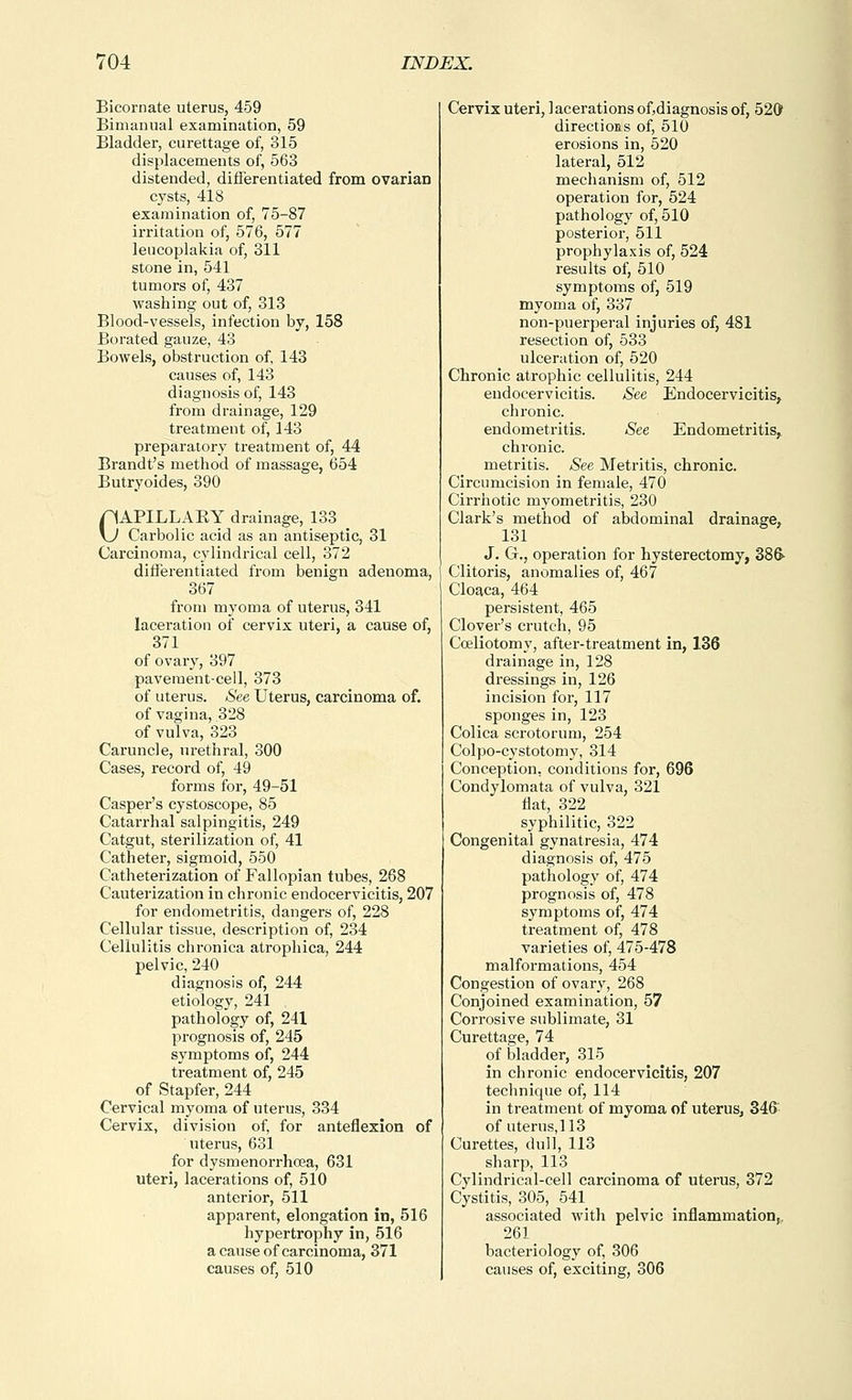 Bicornate uterus, 459 Bimanual examination, 59 Bladder, curettage of, 315 displacements of, 563 distended, difTerentiated from ovarian cysts, 418 examination of, 75-87 irritation of, 576, 577 leucoplakia of, 311 stone in, 541 tumors of, 437 washing out of, 313 Blood-vessels, infection by, 158 Borated gauze, 43 Bowels, obstruction of, 143 causes of, 143 diagnosis of, 143 from drainage, 129 treatment of, 143 preparatory treatment of, 44 Brandt's method of massage, 654 Butryoides, 390 CAPILLAEY drainage, 133 Carbolic acid as an antiseptic, 31 Carcinoma, cylindrical cell, 372 differentiated from benign adenoma, 367 from myoma of uterus, 341 laceratiou of cervix uteri, a cause of, 371 of ovary, 397 pavement-cell, 373 of uterus. See Uterus, carcinoma of. of vagina, 328 of vulva, 323 Caruncle, urethral, 300 Cases, record of, 49 forms for, 49-51 Casper's cystoscope, 85 Catarrhal salpingitis, 249 Catgut, sterilization of, 41 Catheter, sigmoid, 550 Catheterization of Fallopian tubes, 268 Cauterization in chronic endocervicitis, 207 for endometritis, dangers of, 228 Cellular tissue, description of, 234 Cellulitis chronica atrophica, 244 pelvic, 240 diagnosis of, 244 etiology, 241 pathology of, 241 prognosis of, 245 symptoms of, 244 treatment of, 245 of Stapfer, 244 Cervical myoma of uterus, 334 Cervix, division of, for anteflexion of uterus, 631 for dysmenorrhcea, 631 uteri, lacerations of, 510 anterior, 511 apparent, elongation in, 516 hypertrophy in, 516 a cause of carcinoma, 371 causes of, 510 Cervix uteri, ] acerations of,diagnosis of, 520 directions of, 510 erosions in, 520 lateral, 512 mechanism of, 512 operation for, 524 pathology of, 510 posterior, 511 prophylaxis of, 524 results of, 510 symptoms of, 519 myoma of, 337 non-puerperal injuries of, 481 resection of, 533 ulceration of, 520 Chronic atrophic cellulitis, 244 endocervicitis. See Endocervicitis, chronic, endometritis. See Endometritis, chronic, metritis. See Metritis, chronic. Circumcision in female, 470 Cirrhotic myometritis, 230 Clark's method of abdominal drainage, 131 J. G., operation for hysterectomy, 386- Clitoris, anomalies of, 467 Cloaca, 464 persistent, 465 Clover's crutch, 95 Cceliotom}', after-treatment in, 136 drainage in, 128 dressings in, 126 incision for, 117 sponges in, 123 Colica scrotorum, 254 Colpo-C3'stotomy, 314 Conception, conditions for, 696 Condylomata of vulva, 321 flat, 322 syphilitic, 322 Congenital gynatresia, 474 diagnosis of, 475 pathology of, 474 prognosis of, 478 symptoms of, 474 treatment of, 478 varieties of, 475-478 malformations, 454 Congestion of ovary, 268 Conjoined examination, 57 Corrosive sublimate, 31 Curettage, 74 of bladder, 315 in chronic endocervicitis, 207 technique of, 114 in treatment of myoma of uterus, 346 of uterus, 113 Curettes, dull, 113 sharp, 113 Cylindrical-cell carcinoma of uterus, 372 Cystitis, 305, 541 associated with pelvic inflammation,. 261 bacteriology of, 306 causes of, exciting, 306
