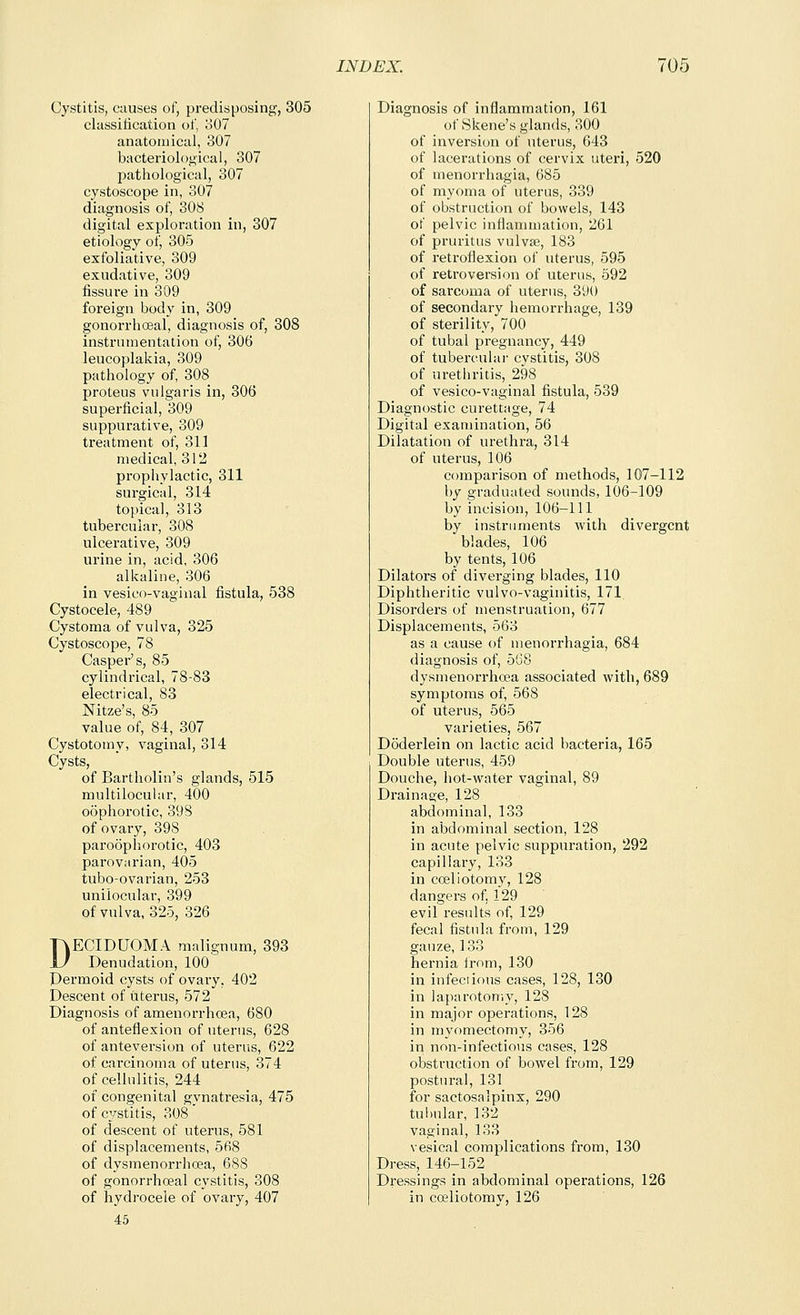 Cystitis, causes of, predisposing, 305 classitication of, 307 anatomical, 307 bacteriological, 307 pathological, 307 cystoscope in, 307 diagnosis of, 308 digital exploration in, 307 etiology of, 305 exfoliative, 309 exudative, 309 fissure in 309 foreign body in, 309 gonorrhosal, diagnosis of, 308 instrumentation of, 306 leucoplakia, 309 pathology of, 308 proteus vulgaris in, 306 superficial, 309 suppurative, 309 treatment of, 311 medical, 312 prophylactic, 311 surgical, 314 topical, 313 tubercular, 308 ulcerative, 309 urine in, acid, 306 alkaline, 306 in vesico-vaginal fistula, 538 Cystocele, 489 Cystoma of vulva, 325 Cystoscope, 78 Casper's, 85 cylindrical, 78-83 electrical, 83 Nitze's, 85 value of, 84, 307 Cystotomy, vaginal, 314 Cysts, of Bartholin's glands, 515 multilocuiar, 400 oophorotic, 398 of ovary, 398 paroophorotic, 403 parovarian, 405 tubo-ovarian, 253 unilocular, 399 of vulva, 325, 326 DECIDUOMA malignum, 393 Denudation, 100 Permoid cysts of ovary, 402 Descent of utei'us, 572 Diagnosis of amenorrhoea, 680 of anteflexion of uterus, 628 of anteversion of uterus, 622 of carcinoma of uterus, 374 of cellulitis, 244 of congenital gvnatresia, 475 of cystitis, 308' of descent of uterus, 581 of displacements, 568 of dysmenorrhoja, 688 of gonorrhoeal cystitis, 308 of hydrocele of ovary, 407 45 Diagnosis of inflammation, 161 of Skene's glands, 300 of inversion of uterus, 643 of lacerations of cervix uteri, 520 of menorrhagia, 685 of myoma of uterus, 339 of obstruction of bowels, 143 of pelvic inflammation, 261 of pruritus vulvte, 183 of retroflexion of uterus, 595 of retroversion of uterus, 592 of sarcoma of uterus, 390 of secondary hemorrhage, 139 of sterility, 700 of tubal pregnancy, 449 of tuberculai- cystitis, 308 of urethritis, 298 of vesico-vaginal fistula, 539 Diagnostic curettage, 74 Digital examination, 56 Dilatation of urethi'a, 314 of uterus, 106 comparison of methods, 107-112 by graduated sounds, 106-109 by incision, 106-111 by instruments with divergent blades, 106 by tents, 106 Dilators of diverging blades, 110 Diphtheritic vulvo-vaginitis, 171 Disorders of menstruation, 677 Displacements, 563 as a cause of menorrhagia, 684 diagnosis of, 568 dysmenorrhoea associated with, 689 symptoms of, 568 of uterus, 565 varieties, 567 Doderlein on lactic acid bacteria, 165 Double uterus, 459 Douche, hot-water vaginal, 89 Drainage, 128 abdominal, 133 in abdominal section, 128 in acute pelvic suppuration, 292 capillai-y, 133 in coeliotomy, 128 dangers of, 129 evil results of, 129 fecal fistula from, 129 gauze, 133 hernia from, 130 in infeciious cases, 128, 130 in laparotomy, 128 in major operations, 128 in myomectomy, 356 in non-infectious cases, 128 obstruction of bowel from, 129 postural, 131 for sactosalpinx, 290 tuliular, 132 vaginal, 133 vesical complications from, 130 Dress, 146-152 Dressings in abdominal operations, 126 in coeliotomy, 126