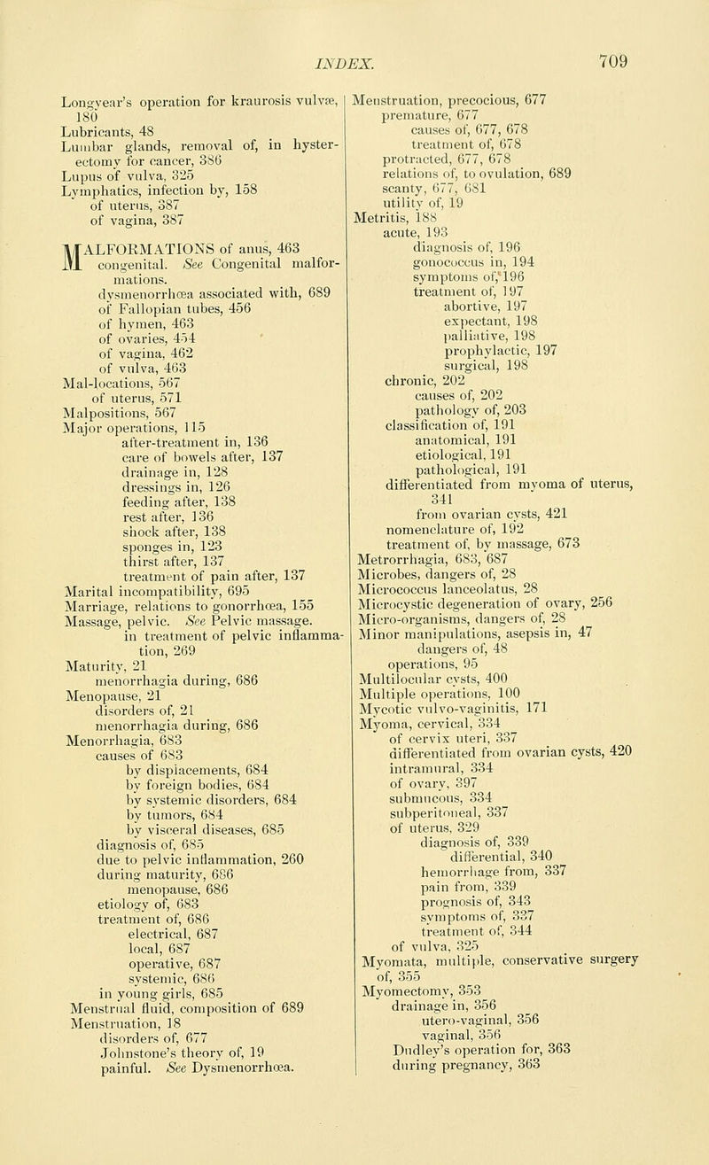 Long year's operation for kraurosis vulvpe, 180 Lubricants, 48 Lumbar glands, removal of, in hyster- ectomy for cancer, 3S6 Lupus of vulva, 325 Lymphatics, infection by, 158 of uterus, 387 of vagina, 387 MALFORMATIONS of anus, 463 congenital. See Congenital malfor- mations, dysmenorrhcea associated with, 689 of Fallopian tubes, 456 of hymen, 463 of ovaries, 454 of vagina, 462 of vulva, 463 Mal-locations, 567 of uterus, 571 Malpositions, 567 Major operations, 115 after-treatment in, 136 care of bowels after, 137 drainage in, 128 dressings in, 126 feeding after, 138 rest after, 136 shock after, 138 sponges in, 123 tiairst after, 137 treatment of pain after, 137 Marital incompatibility, 695 Marriage, relations to gonorrhoea, 155 Massage, pelvic. See Pelvic massage. in treatment of pelvic inflamma- tion, 269 Maturity, 21 menorrhagia during, 686 Menopause, 21 disorders of, 21 menorrhagia during, 686 Menorrhagia, 683 causes of 683 by displacements, 684 by foreign bodies, 684 by s^'stemic disorders, 684 by tumors, 684 by visceral diseases, 685 diagnosis of, 685 due to pelvic inflammation, 260 during maturity, 686 menopause, 686 etiology of, 683 treatment of, 686 electrical, 687 local, 687 operative, 687 systemic, 686 in young girls, 685 Menstrual fluid, composition of 689 Menstruation, 18 disorders of, 677 Johnstone's theory of, 19 painful. See Dysmenorrhcea. Menstruation, precocious, 677 premature, 677 causes of, 677, 678 treatment of, 678 protracted, 677, 678 relations of, to ovulation, 689 scanty, 677, 681 utility of, 19 Metritis, 188 acute, 193 diagnosis of, 196 gonococcus in, 194 symptoms or,'196 treatment of, 197 abortive, 197 expectant, 198 palliative, 198 prophylactic, 197 surgical, 198 chronic, 202 causes of, 202 pathology of, 203 classification of, 191 anatomical, 191 etiological, 191 pathological, 191 differentiated from myoma of uterus, 341 from ovarian cysts, 421 nomenclature of, 192 treatment of by massage, 673 Metrorrhagia, 683, 687 Microbes, dangers of, 28 Micrococcus lanceolatus, 28 Microcystic degeneration of ovary, 256 Micro-organisms, dangers of, 28 Minor manipulations, asepsis in, 47 dangers of, 48 operations, 95 Multilocular cysts, 400 Multiple operations, 100 Mycotic vulvo-vaginitis, 171 Myoma, cervical, 334 of cervix uteri, 337 differentiated from ovarian cysts, 420 intramural, 334 of ovary, 397 submucous, 334 subperitoneal, 337 of uterus, 329 diagnosis of, 339 differential, 340 hemorrhage from, 337 pain from, 339 prognosis of, 343 symptoms of, 337 treatment of, 344 of vulva, 325 Myomata, multiple, conservative surgery of, 355 Myomectomy, 353 drainage in, 356 utero-vaginal, 356 vaginal, 356 Dudley's operation for, 363 during pregnancy, 363