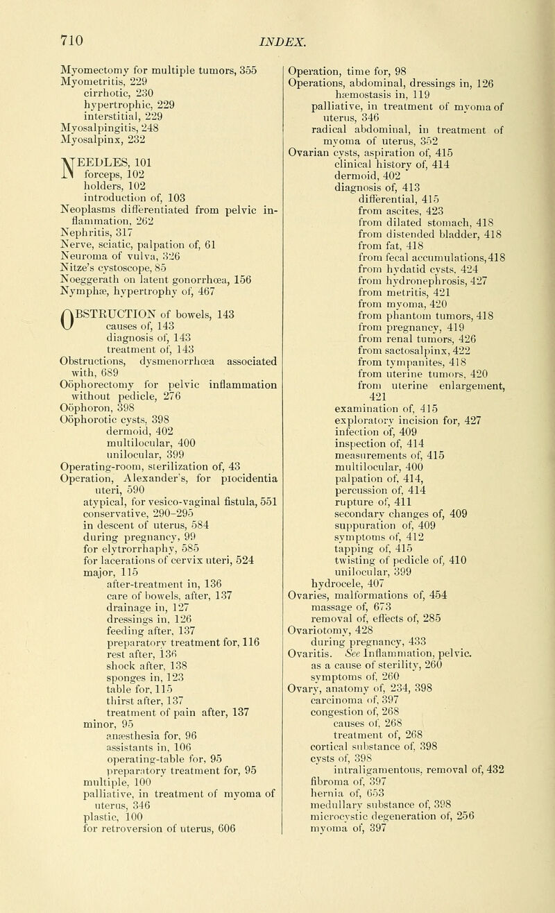 Myomectomy for multiple tumors, 355 Myometritis, 229 cirrhotic, 230 hypertrophic, 229 interstitial, 229 Myosalpingitis, 248 Myosalpinx, 232 NEEDLES, 101 forceps, 102 holders, 102 introduction of, 103 Neoplasms differentiated from pelvic in- flammation, 262 Nephritis, 317 Nerve, sciatic, palpation of, 61 Neuroma of vulva, 326 Nitze's cystoscope, 85 Noeggerath on latent gonorrhoea, 156 Nymphse, hypertrophy of, 467 OBSTRUCTION of bowels, 143 causes of, 143 diagnosis of, 143 treatment of, 143 Obstructions, dysmenorrhcea associated with, 689 Oophorectomy ibr pelvic inflammation without pedicle, 276 Oophoron, 398 Oophorotic cysts, 398 dermoid, 402 multilocular, 400 unilocular, 399 Operating-room, sterilization of, 43 Operation, Alexanders, for piocidentia uteri, 590 atypical, for vesico-vaginal fistula, 551 conservative, 290-295 in descent of uterus, 584 during pregnancy, 99 for elytrorrhaphy, 585 for lacerations of cervix uteri, 524 major, 115 after-treatment in, 136 care of bowels, after, 137 drainage in, 127 dressings in, 126 feeding after, 137 preparatory treatment for, 116 rest after, 136 shock after, 138 sponges in, 123 table for, 115 thirst after, 137 treatment of pain after, 137 minor, 95 anaesthesia for, 96 assistants in, 106 operating-table for, 95 lireparntory treatment for, 95 multiple, 100 palliative, in treatment of myoma of uterus, 346 plastic, 100 for retroversion of uterus, 606 Operation, time for, 98 Operations, abdominal, dressings in, 126 hsemostasis in, 119 palliative, in treatment of myoma of uterus, 346 radical abdominal, in treatment of myoma of uterus, 352 Ovarian cysts, aspiration of, 415 clinical history of, 414 dermoid, 402 diagnosis of, 413 differential, 415 from ascites, 423 from dilated stomach, 418 from distended bladder, 418 from fat, 418 from fecal accumulations,418 from hydatid cysts, 424 from hydronephrosis, 427 from metritis, 421 from myoma, 420 from phantom tumors, 418 from pregnancy, 419 from renal tumors, 426 from sactosalpinx, 422 from tympanites, 418 from uterine tumors, 420 from uterine enlargement, 421 examination of, 415 exploratory incision for, 427 infection of, 409 inspection of, 414 measurements of, 415 multilocular, 400 palpation of, 414, percussion of, 414 rupture of, 411 secondary changes of, 409 suppuration of, 409 symptoms of, 412 tapping of, 415 twisting of pedicle of, 410 unilocular, 399 hydrocele, 407 Ovaries, malformations of, 454 massage of, 673 removal of, effects of, 285 Ovariotomy, 428 during pregnancy, 433 Ovaritis. See Inflammation, pelvic, as a cause of sterility, 260 symptoms of, 260 Ovary, anatomy of, 234, 398 carcinoma of, 397 congestion of, 268 causes of, 268 treatment of, 268 cortical substance of, 398 cysts of, 398 intraligamentous, removal of, 432 fibroma of, 397 hernia of, 653 medullary substance of, 398 microcystic degeneration of, 256 myoma of, 397