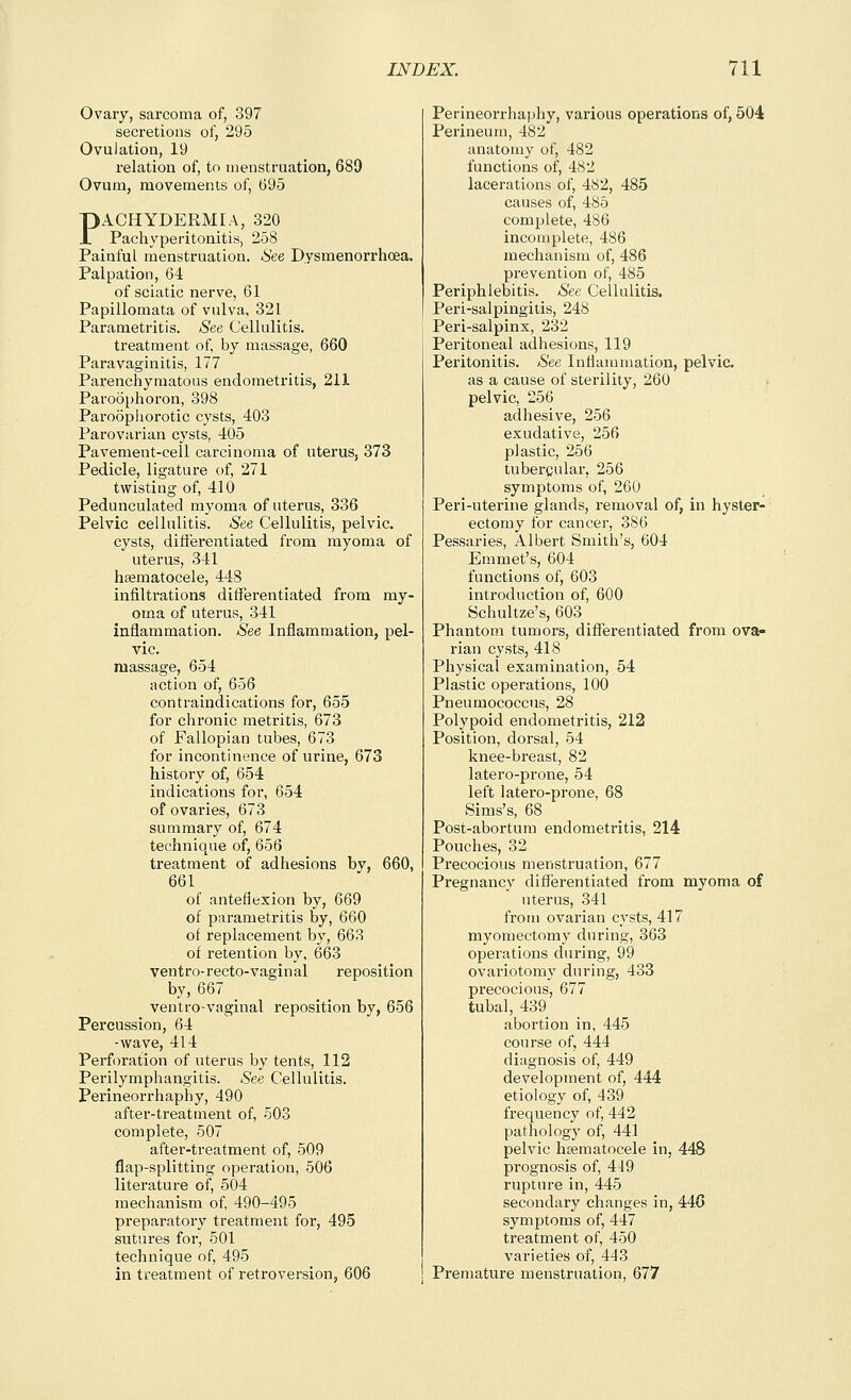 Ovary, sarcoma of, 397 secretions of, 295 Ovulation, 19 relation of, to menstruation, 689 Ovum, movements of, 695 PACHYDERMEA, 320 Pachyperitonitis, 258 Painful menstruation. See Dysmenorrhoea. Palpation, 64 of sciatic nerve, 61 Papillomata of vulva, 321 Parametritis. See Cellulitis. treatment of, by massage, 660 Paravaginitis, 177 Parenchymatous endometritis, 211 Paroophoron, 398 Paroophorotic cysts, 403 Parovarian cysts, 405 Pavement-cell carcinoma of uterus, 373 Pedicle, ligature of, 271 twisting of, 410 Pedunculated myoma of uterus, 336 Pelvic cellulitis, ^e Cellulitis, pelvic. cysts, differentiated from myoma of uterus, 341 hsematocele, 448 infiltrations differentiated from my- oma of uterus, 341 inflammation. See Inflammation, pel- vic, massage, 654 action of, 656 contraindications for, 655 for chronic metritis, 673 of Fallopian tubes, 673 for incontinence of urine, 673 history of, 654 indications for, 654 of ovaries, 673 summary of, 674 technique of, 656 treatment of adhesions by, 660, 661 of anteflexion by, 669 of parametritis by, 660 of replacement by, 663 of retention by, 663 ventro-recto-vaginal reposition by, 667 ventro-vaginal reposition by, 656 Percussion, 64 -wave, 414 Perforation of uterus by tents, 112 Perilymphangitis. See Cellulitis. Perineorrhaphy, 490 after-treatment of, 503 complete, 507 after-treatment of, 509 flap-splitting operation, 506 literature of, 504 mechanism of, 490-495 preparatory treatment for, 495 sutures for, 501 technique of, 495 in treatment of retroversion, 606 Perineorrhaphy, various operations of, 504 Perineum, 482 anatomy of, 482 functions of, 482 lacerations of, 482, 485 causes of, 485 complete, 486 incomplete, 486 mechanism of, 486 prevention of, 485 Periphlebitis. See Cellulitis. Peri-salpingitis, 248 Peri-salpins, 232 Peritoneal adhesions, 119 Peritonitis. See Inflammation, pelvic. as a cause of sterility, 260 pelvic, 256 adhesive, 256 exudative, 256 plastic, 256 tubercular, 256 symptoms of, 260 Peri-uterine glands, removal of, in hyster- ectomy for cancer, 386 Pessaries, Albert Smith's, 604 Emmet's, 604 functions of, 603 introduction of, 600 Schultze's, 603 Phantom tumors, differentiated from ova- rian cysts, 418 Physical examination, 54 Plastic operations, 100 Pneumococcus, 28 Polypoid endometritis, 212 Position, dorsal, 54 knee-breast, 82 latero-prone, 54 left latero-prone, 68 Sims's, 68 Post-abortura endometritis, 214 Pouches, 32 Precocious menstruation, 677 Pregnancy differentiated from myoma of uterus, 341 from ovarian cysts, 417 myomectomy during, 363 operations during, 99 ovariotomy during, 433 precocious, 677 tubal, 439 abortion in, 445 course of, 444 diagnosis of, 449 development of, 444 etiology of, 439 frequency of, 442 pathology of, 441 pelvic hsematocele in, 448 prognosis of, 419 rupture in, 445 secondary changes in, 440 symptoms of, 447 treatment of, 450 varieties of, 443 Premature menstruation, 677